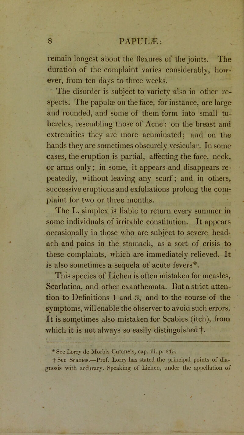 remain longest about the flexures of the joints. The duration of the complaint varies considerably, how- ever, from ten days to three weeks. The disorder is subject to variety also in other re- spects. The papulae on the face, for instance, are large and rounded, and some of them form into small tu- bercles, resembling those of Acne : on the breast and extremities they are more acuminated; and on the hands they are sometimes obscurely vesicular. In some cases, the eruption is partial, affecting the face, neck, or arms only; in some, it appears and disappears re- peatedly, without leaving any scurf; and in others, successive eruptions and exfoliations prolong the com- plaint for two or three months. The L. simplex is liable to return every summer in some individuals of irritable constitution. It appears occasionally in those who are subject to severe head- ach and pains in the stomach, as a sort of crisis to these complaints, which are immediately relieved. It is also sometimes a sequela of acute fevers*. This species of Lichen is often mistaken for measles. Scarlatina, and other exanthemata. But a strict atten- tion to Definitions 1 and 3, and to the course of the symptoms, will enable the observer to avoid such errors. It is sometimes also mistaken for Scabies (itch), from which it is not always so easily distinguished j*. * See Lorry de Morbis Cutaneis, cap. iii. p. 215. f Sec Scabies.—Prof. Lorry has stated the principal points of dia- gnosis with accuracy. Speaking of Lichen, under the appellation of