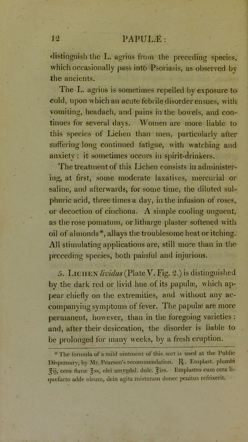 distinguish the L. agrius from the preceding species, which occasionally pass into Psoriasis, as observed by the ancients. The L. agrius is sometimes repelled by exposure to cold, upon which an acute febrile disorder ensues, with vomiting, headach, and pains in the bowels, and con- tinues for several days. Women are more liable to this species of Lichen than men, particularly after suffering long continued fatigue, with watching and anxiety : it sometimes occurs in spirit-drinkers. The treatment of this Lichen consists in administer- ing, at first, some moderate laxatives, mercurial or saline, and afterwards, for some time, the diluted sul- phuric acid, three times a day, in the infusion of roses, or decoction of cinchona. A simple cooling unguent, as the rose pomatum, or litharge plaster softened with oil of almonds*, allays the troublesome heat or itching. All stimulating applications are, still more than in the preceding species, both painful and injurious. 5. Lichen lividus (Plate V. Fig. 2.) is distinguished by the dark red or livid hue of its papulae, which ap- pear chiefly on the extremities, and without any ac- companying symptoms of fever. The papulae are more permanent, however, than in the foregoing varieties : and, after their desiccation, the disorder is liable to be prolonged for many weeks, by a fresh eruption. * The formula of a mild ointment of this sort is used at the Public Dispensary, by Mr. Pearson’s recommendation. JL Emplast. plumbi ^ij, cera; Hava; ^ss, olei amygdal. dole. ^iss. Emplastro cum cera li- quefacto adde oleum, dcin agita misturam donee penitus refrixerit.