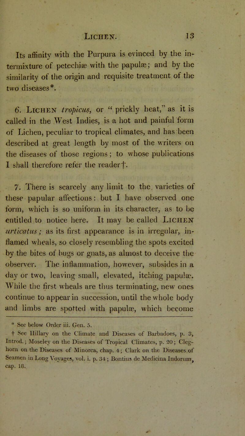 Its affinity with the Purpura is evinced by the in- termixture of petechias with the papulas; and by the similarity of the origin and requisite treatment of the two diseases*. 6. Lichen tropicus, or “ prickly heat/' as it is called in the West Indies, is a hot and painful form / of Lichen, peculiar to tropical climates, and has been described at great length by most of the writers on the diseases of those regions; to whose publications I shall therefore refer the reader)'. 7. There is scarcely any limit to the varieties of these papular affections: but I have observed one form, which is so uniform in its character, as to be entitled to notice here. It may be called Lichen urticatus; as its first appearance is in irregular, in- flamed wheals, so closely resembling the spots excited by the bites of bugs or gnats, as almost to deceive the observer. The inflammation, however, subsides in a day or two, leaving small, elevated, itching papula?. While the first wheals are thus terminating, new ones continue to appear in succession, until the whole body and limbs are spotted with papulae, which become * See below Order iii. Gen. 5. f See Ilillary on the Climate and Diseases of Barbadoes, p. S, Introd.; Moseley on the Diseases of Tropical Climates, p. 20; Cleg- horn on the Diseases of Minorca, chap. 4; Clark on the Diseases.of Seamen in Long Voyages, vol. i. p. 34 ; Bontius de Medicina Indorum, cap. 18.