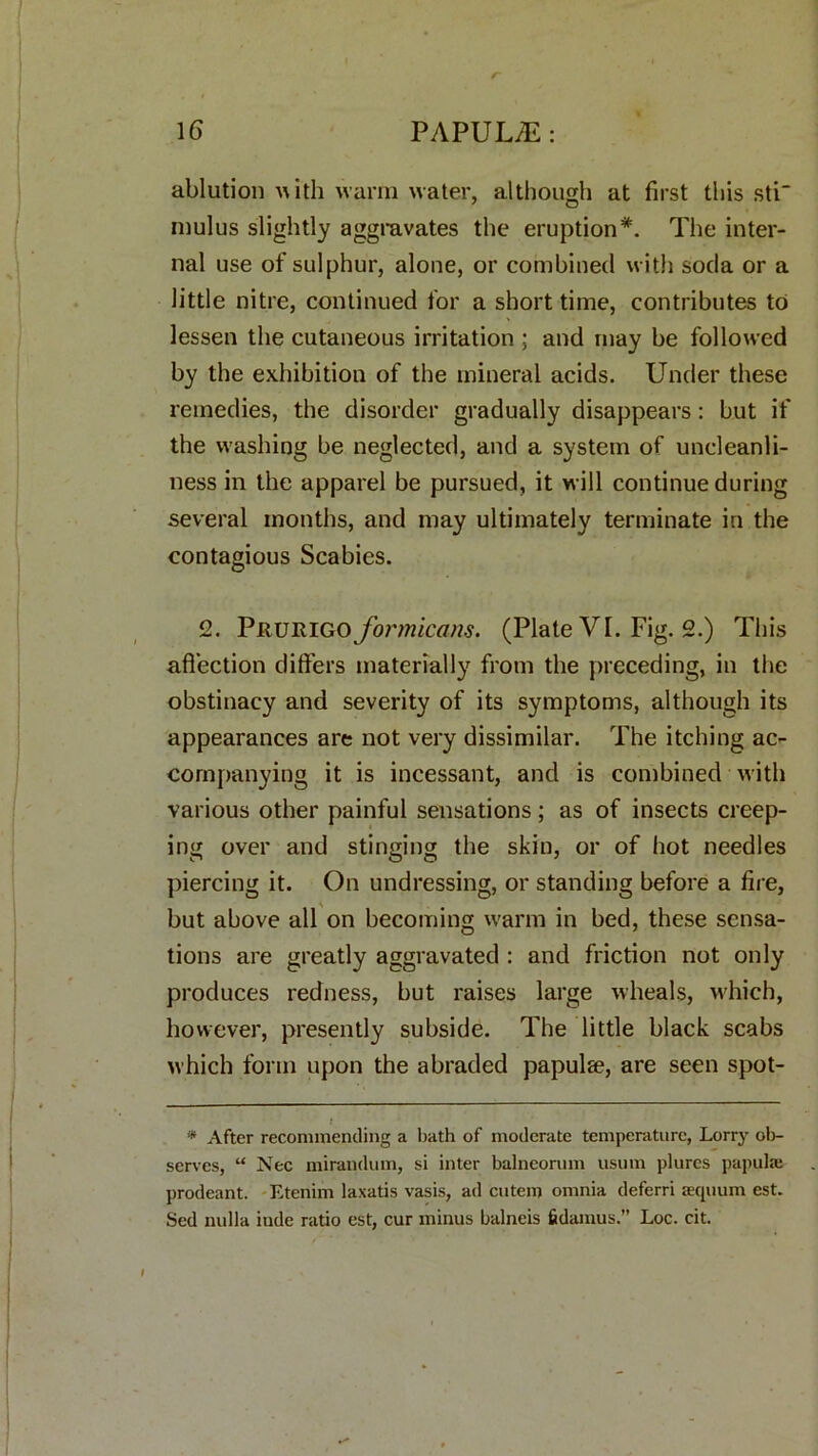 ablution ith warm water, although at first this sti mulus slightly aggravates the eruption*. The inter- nal use of sulphur, alone, or combined with soda or a little nitre, continued for a short time, contributes to lessen the cutaneous irritation ; and may be followed by the exhibition of the mineral acids. Under these remedies, the disorder gradually disappears: but if the washing be neglected, and a system of uncleanli- ness in the apparel be pursued, it will continue during several months, and may ultimately terminate in the contagious Scabies. 2. Prurigo formicans. (Plate VI. Fig. 2.) This affection differs materially from the preceding, in the obstinacy and severity of its symptoms, although its appearances are not very dissimilar. The itching ac- companying it is incessant, and is combined with various other painful sensations; as of insects creep- ing over and stinging the skin, or of hot needles piercing it. On undressing, or standing before a fire, but above all on becoming warm in bed, these sensa- tions are greatly aggravated : and friction not only produces redness, but raises large wheals, which, however, presently subside. The little black scabs which form upon the abraded papulse, are seen spot- * After recommending a bath of moderate temperature, Lorry ol>- serves, “ Nec mirandum, si inter balneorum usmn plures papula; prodeant. Etenim laxatis vasis, ad cutem omnia deferri aequum est. Sed nulla inde ratio est, cur minus balneis fidamus.” Loc. cit.