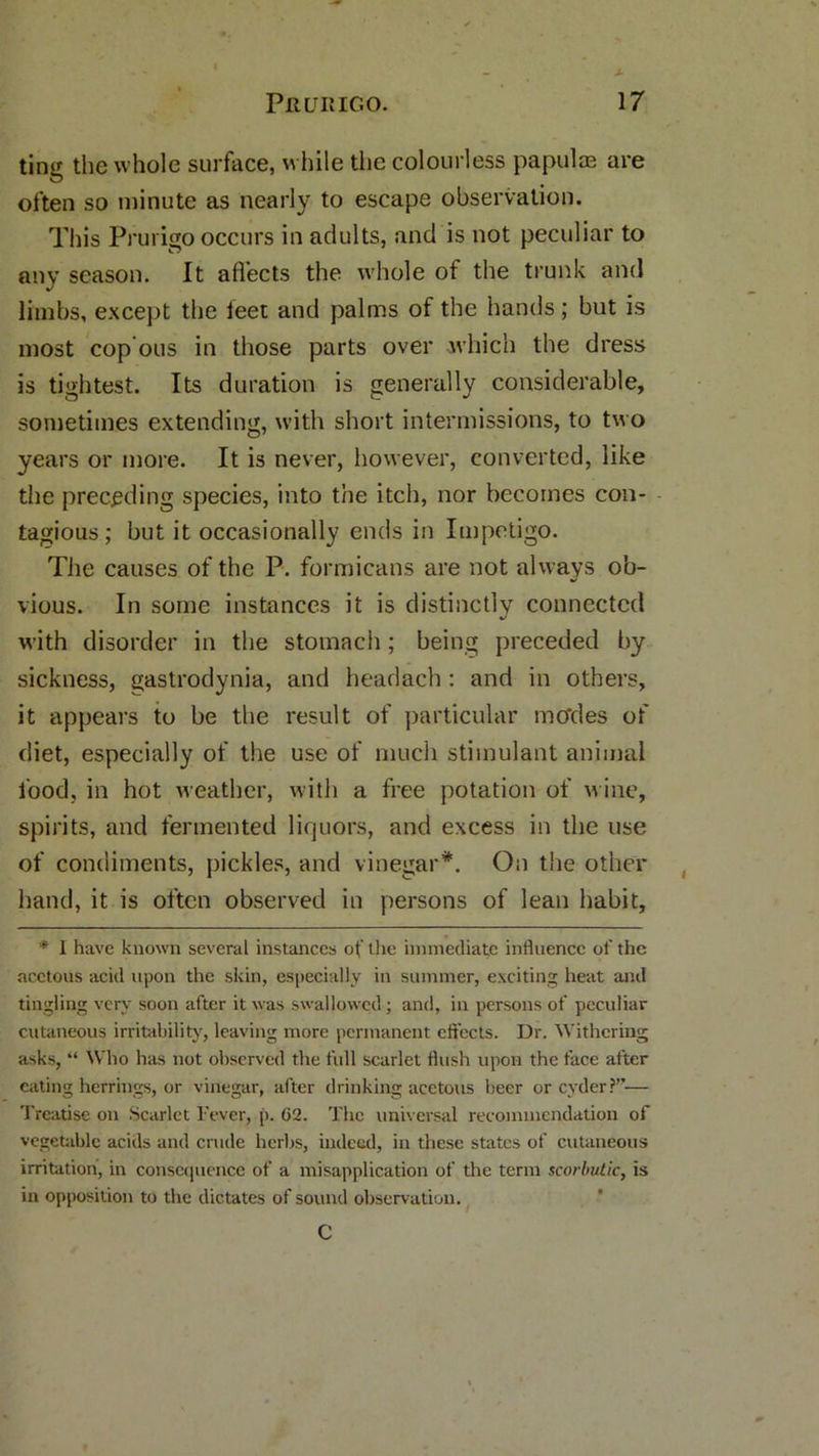 ting the whole surface, while the colourless papulae are often so minute as nearly to escape observation. This Prurigo occurs in adults, and is not peculiar to any season. It affects the whole of the trunk and limbs, except the feet and palms of the hands; but is most cop ous in those parts over which the dress is tightest. Its duration is generally considerable, sometimes extending, with short intermissions, to two years or more. It is never, however, converted, like the preceding species, into the itch, nor becomes con- tagious; but it occasionally ends in Impetigo. The causes of the P. formicans are not always ob- vious. In some instances it is distinctly connected with disorder in the stomach; being preceded by sickness, gastrodynia, and headach : and in others, it appears to be the result of particular modes of diet, especially of the use of much stimulant animal food, in hot weather, with a free potation of wine, spirits, and fermented liquors, and excess in the use of condiments, pickles, and vinegar*. On the other hand, it is often observed in persons of lean habit, * I have known several instances of the immediate influence of the acetous acid upon the skin, especially in summer, exciting heat and tingling very soon after it was swallowed; and, in persons of peculiar cutaneous irritability, leaving more permanent effects. Dr. Withering asks, “ Who has not observed the full scarlet flush upon the face after eating herrings, or vinegar, after drinking acetous beer or cyder?— Treatise on Scarlet Efver, p. 62. The universal recommendation of vegetable acids and crude herbs, indeed, in these states of cutaneous irritation, in consequence of a misapplication of the term scorbutic, is in opposition to the dictates of sound observation. C