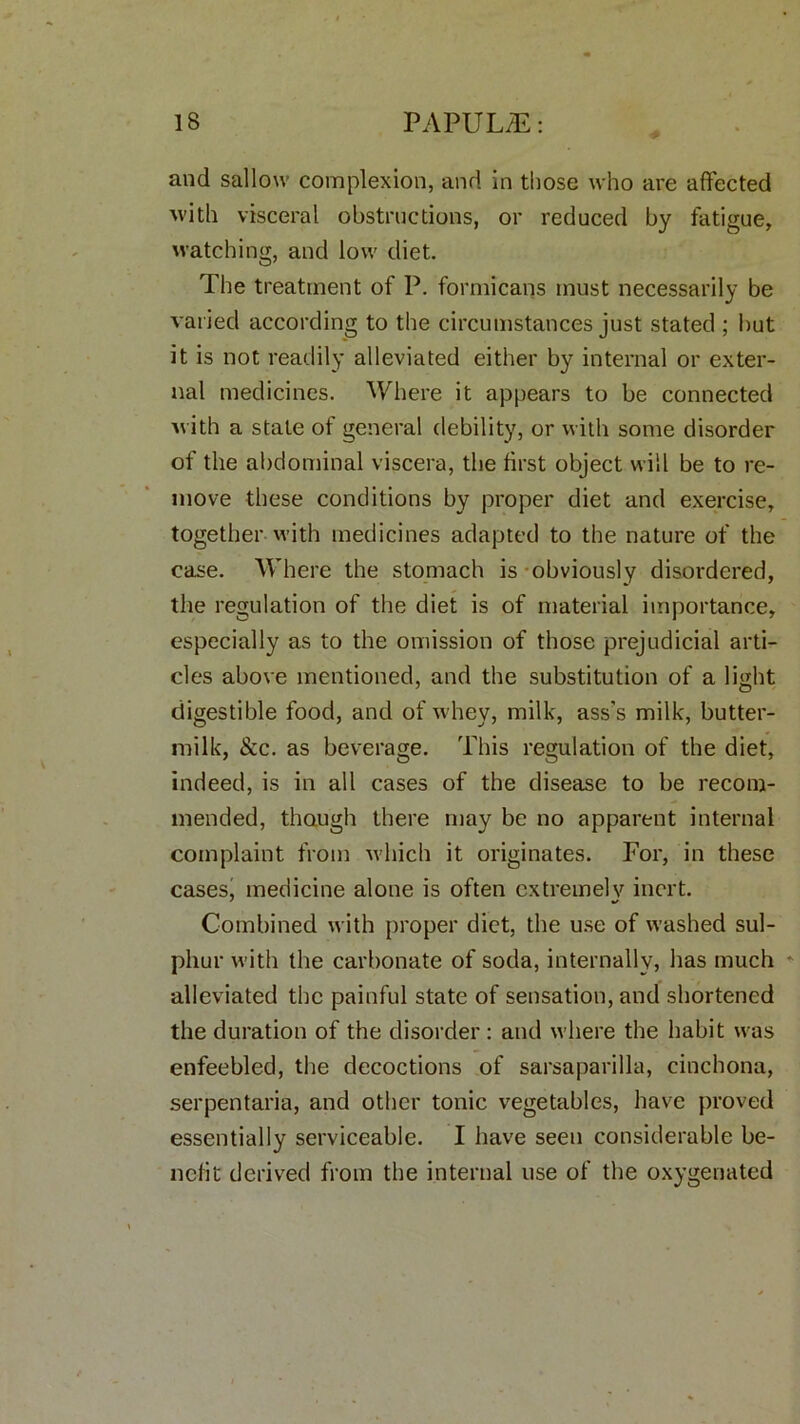 and sallow complexion, and in those who are affected with visceral obstructions, or reduced by fatigue, watching, and low diet. The treatment of P. formicans must necessarily be varied according to the circumstances just stated ; but it is not readily alleviated either by internal or exter- nal medicines. Where it appears to be connected with a state of general debility, or with some disorder of the abdominal viscera, the first object will be to re- move these conditions by proper diet and exercise, together with medicines adapted to the nature of the case. Where the stomach is obviously disordered, the regulation of the diet is of material importance, especially as to the omission of those prejudicial arti- cles above mentioned, and the substitution of a light digestible food, and of whey, milk, ass’s milk, butter- milk, &c. as beverage. This regulation of the diet, indeed, is in all cases of the disease to be recom- mended, though there may be no apparent internal complaint from which it originates. For, in these cases, medicine alone is often extremely inert. Combined with proper diet, the use of washed sul- phur with the carbonate of soda, internally, has much * alleviated the painful state of sensation, and shortened the duration of the disorder: and where the habit was enfeebled, the decoctions of sarsaparilla, cinchona, serpentaria, and other tonic vegetables, have proved essentially serviceable. I have seen considerable be- nefit derived from the internal use of the oxygenated