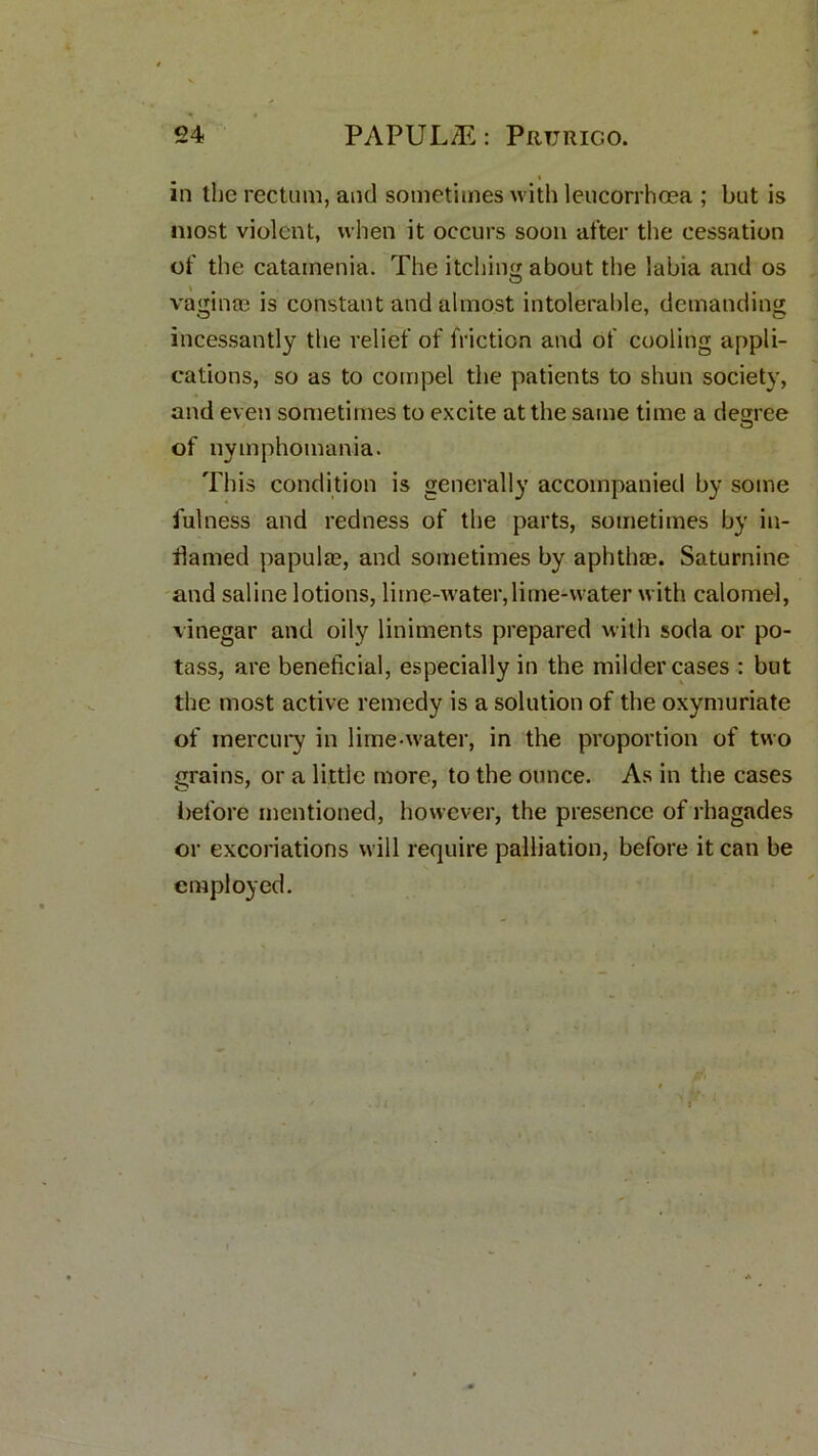 in the rectum, and sometimes with leucorrhoea ; but is most violent, when it occurs soon after the cessation of the catamenia. The itching about the labia and os vaginae is constant and almost intolerable, demanding incessantly the relief of friction and of cooling appli- cations, so as to compel the patients to shun society, and even sometimes to excite at the same time a degree of nymphomania. This condition is generally accompanied by some fulness and redness of the parts, sometimes by in- flamed pa pul as, and sometimes by aphthae. Saturnine and saline lotions, lime-water,lime-water with calomel, vinegar and oily liniments prepared with soda or po- tass, are beneficial, especially in the milder cases : but the most active remedy is a solution of the oxymuriate of mercury in lime-water, in the proportion of two grains, or a little more, to the ounce. As in the cases before mentioned, however, the presence of rhagades or excoriations will require palliation, before it can be employed.