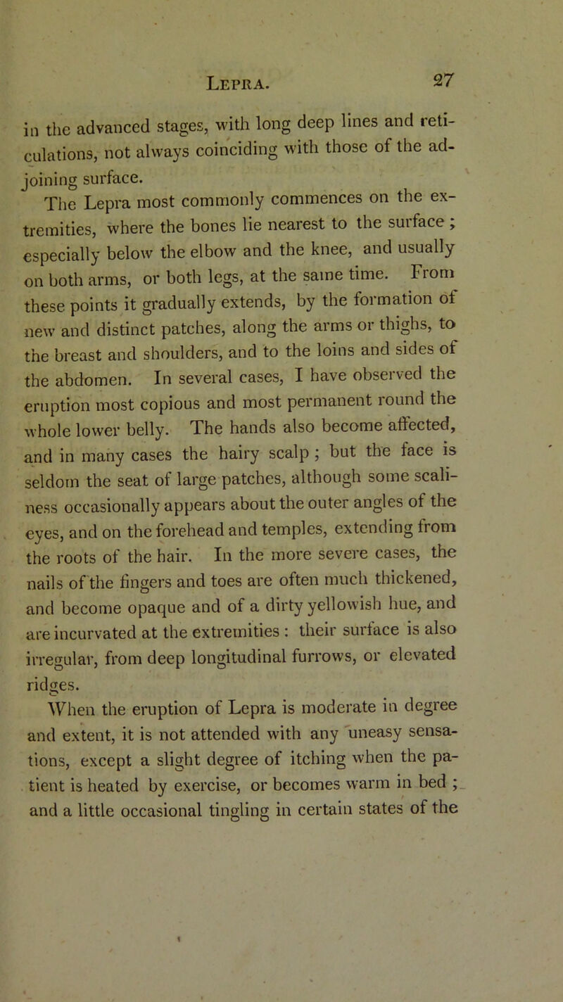 in the advanced stages, with long deep lines and leti- culations, not always coinciding with those of the ad- joining surface. The Lepra most commonly commences on the ex- tremities, where the bones lie nearest to the suiface , especially below the elbow and the knee, and usually on both arms, or both legs, at the same time. From these points it gradually extends, by the formation of new and distinct patches, along the arms or thighs, to the breast and shoulders, and to the loins and sides of the abdomen. In several cases, I have observed the eruption most copious and most permanent round the whole lower belly. Fhe hands also become affected, and in many cases the hairy scalp ; but the face is seldom the seat of large patches, although some scali- ness occasionally appears about the outer angles of the eyes, and on the forehead and temples, extending from the roots of the hair. In the more severe cases, the nails of the fingers and toes are often much thickened, and become opaque and of a dirty yellowish hue, and are incurvated at the extremities : their surface is also irregular, from deep longitudinal furrows, or elevated ridges. When the eruption of Lepra is moderate in degree and extent, it is not attended with any uneasy sensa- tions, except a slight degree of itching when the pa- tient is heated by exercise, or becomes warm in bed ; and a little occasional tingling in certain states of the