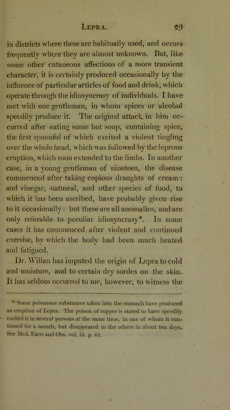 in districts where these are habitually used, and occurs frequently where they are almost unknown. But, like some other cutaneous affections of a more transient character, it is certainly produced occasionally by the influence of particular articles of food and drink, which operate through the idiosyncrasy of individuals. I have met with one gentleman, in whom spices or alcohol speedily produce it. The original attack in him oc- curred after eating some hot soup, containing spice, the first spoonful of which excited a violent tingling over the whole head, which was followed by the leprous eruption, which soon extended to the limbs. In another case, in a young gentleman of nineteen, the disease commenced after taking copious draughts of cream : and vinegar, oatmeal, and other species of food, to which it has been ascribed, have probably given rise to it occasionally : but these are all anomalies, and are only referable to peculiar idiosyncrasy*. In some cases it has commenced after violent and continued exersise, bv which the body had been much heated and fatigued. Dr. Willan has imputed the origin of Lepra to cold and moisture, and to certain dry sordcs on the skin. It has seldom occurred to me, however, to witness the v Some poisonous substances taken into the stomach have produced an eruption of Lepra. The poison of copper is stated to have speedily excited it in several persons at'the same time, in one of whom it con- tinued tor a month, hut disappeared in the others in about ten days. See Med. Facts and Ohs. vol. iii. p. 61.