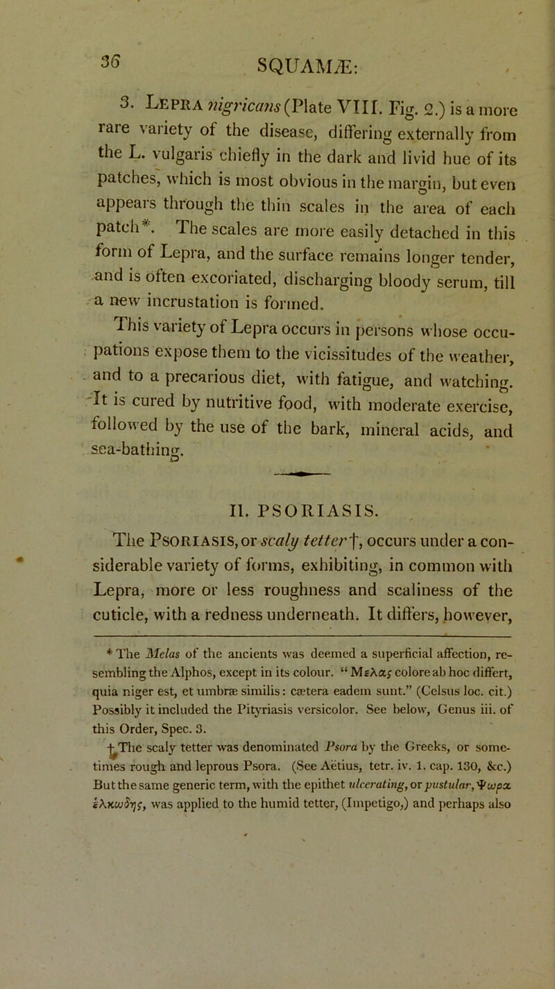 3. Lepra nigricans (Plate VIII. Fig. 2.) is a more raie variety of the disease, differing externally from the L. vulgaris chiefly in the dark and livid hue of its patches, which is most obvious in the margin, but even appears through the thin scales in the area of each patch*. The scales are more easily detached in this form of Lepi a, and the surface remains longer tender, and is often excoriated, discharging bloody serum, till a new incrustation is formed. This variety of Lepra occurs in persons whose occu- pations expose them to the vicissitudes of the weather, and to a precarious diet, with fatigue, and watching. It is cuied by nutritive food, with moderate exercise, followed by the use of the bark, mineral acids, and sea-bathing. D II. PSORIASIS. The Psoriasis, or scaly tetterf, occurs under a con- siderable variety of forms, exhibiting, in common with Lepra, more or less roughness and scaliness of the cuticle, with a redness underneath. It differs, however, * The Melas of the ancients was deemed a superficial affection, re- sembling the Alphos, except in its colour. “MsAa; colore ab hoc diffcrt, quia niger est, et umbra similis: ctetera eadem sunt.” (Celsus loc. cit.) Possibly it included the Pityriasis versicolor. See below, Genus iii. of this Order, Spec. 3. -j^Thc scaly tetter was denominated Psora by the Greeks, or some- times rough and leprous Psora. (See Aetius, tctr. iv. 1. cap. 130, &c.) But the same generic term, with the epithet ulcerating, or pustular, Vujpx was applied to the humid tetter, (Impetigo,) and perhaps also