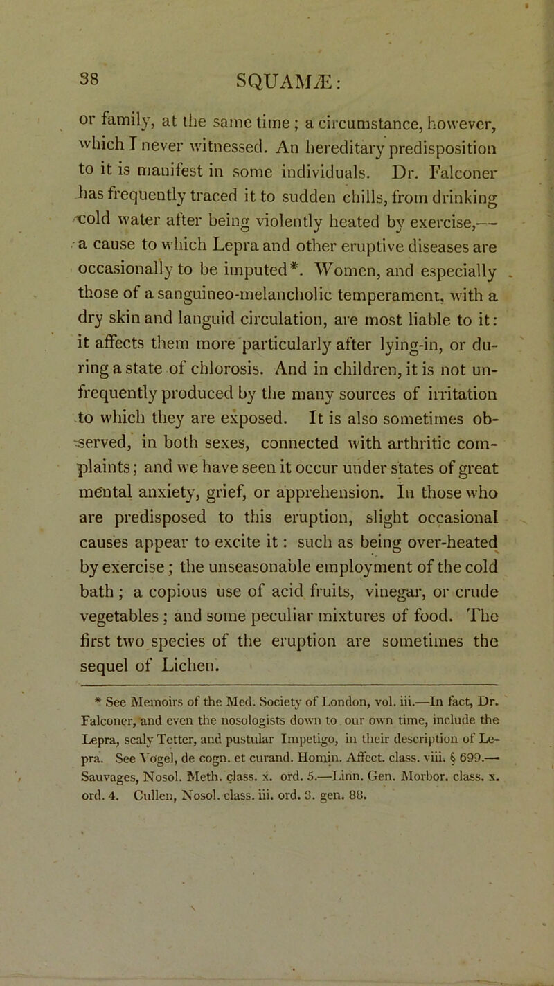 or family, at the same time; a circumstance, however, which I never witnessed. An hereditary predisposition to it is manifest in some individuals. Dr. Falconer has frequently traced it to sudden chills, from drinking cold water alter being violently heated by exercise,— a cause to which Lepra and other eruptive diseases are occasionally to be imputed*. Women, and especially „ those of asanguineo-melancholic temperament, with a dry skin and languid circulation, are most liable to it: it affects them more particularly after lying-in, or du- ring a state of chlorosis. And in children, it is not un- frequently produced by the many sources of irritation to which they are exposed. It is also sometimes ob- 'served, in both sexes, connected with arthritic com- plaints ; and we have seen it occur under states of great mental anxiety, grief, or apprehension. In those who are predisposed to this eruption, slight occasional causes appear to excite it: such as being over-heated by exercise; the unseasonable employment of the cold bath ; a copious use of acid fruits, vinegar, or crude vegetables ; and some peculiar mixtures of food. The first two species of the eruption are sometimes the sequel of Lichen. * See Memoirs of the Med. Society of London, vol. iii.—In fact, Dr. Falconer, and even the nosologists down to our own time, include the Lepra, scaly Tetter, and pustular Impetigo, in their description of Le- pra. See Vogel, de cogn. et curand. Homin. Affect, class, viii. § 699.—■ Sauvages, Nosol. Meth. class. x. ord. 5.—Linn. Gen. Morbor. class, x. ord. 4. Cullen, Nosol. class, iii. ord. 3. gen. 88.