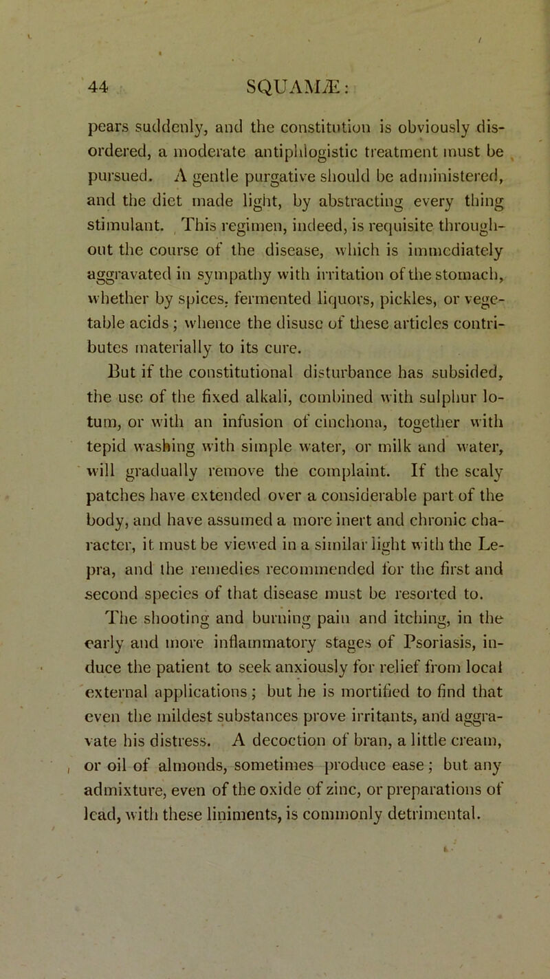 pears suddenly, and the constitution is obviously dis- ordered, a moderate antiphlogistic treatment must be pursued. A gentle purgative should be administered, and the diet made light, by abstracting every thing stimulant. This regimen, indeed, is requisite through- out the course of the disease, which is immediately aggravated in sympathy with irritation of the stomach, whether by spices, fermented liquors, pickles, or vege- table acids ; whence the disuse of these articles contri- butes materially to its cure. But if the constitutional disturbance has subsided, the use of the fixed alkali, combined with sulphur lo- tum, or with an infusion of cinchona, together with tepid washing with simple water, or milk and water, will gradually remove the complaint. If the scaly patches have extended over a considerable part of the body, and have assumed a more inert and chronic cha- racter, it. must be viewed in a similar light with the Le- pra, and the remedies recommended for the first and second species of that disease must be resorted to. The shooting and burning pain and itching, in the early and more inflammatory stages of Psoriasis, in- duce the patient to seek anxiously for relief from local external applications; but he is mortified to find that even the mildest substances prove irritants, and aggra- vate his distress. A decoction of bran, a little cream, , or oil of almonds, sometimes produce ease; but any admixture, even of the oxide of zinc, or preparations of lead, with these liniments, is commonly detrimental.