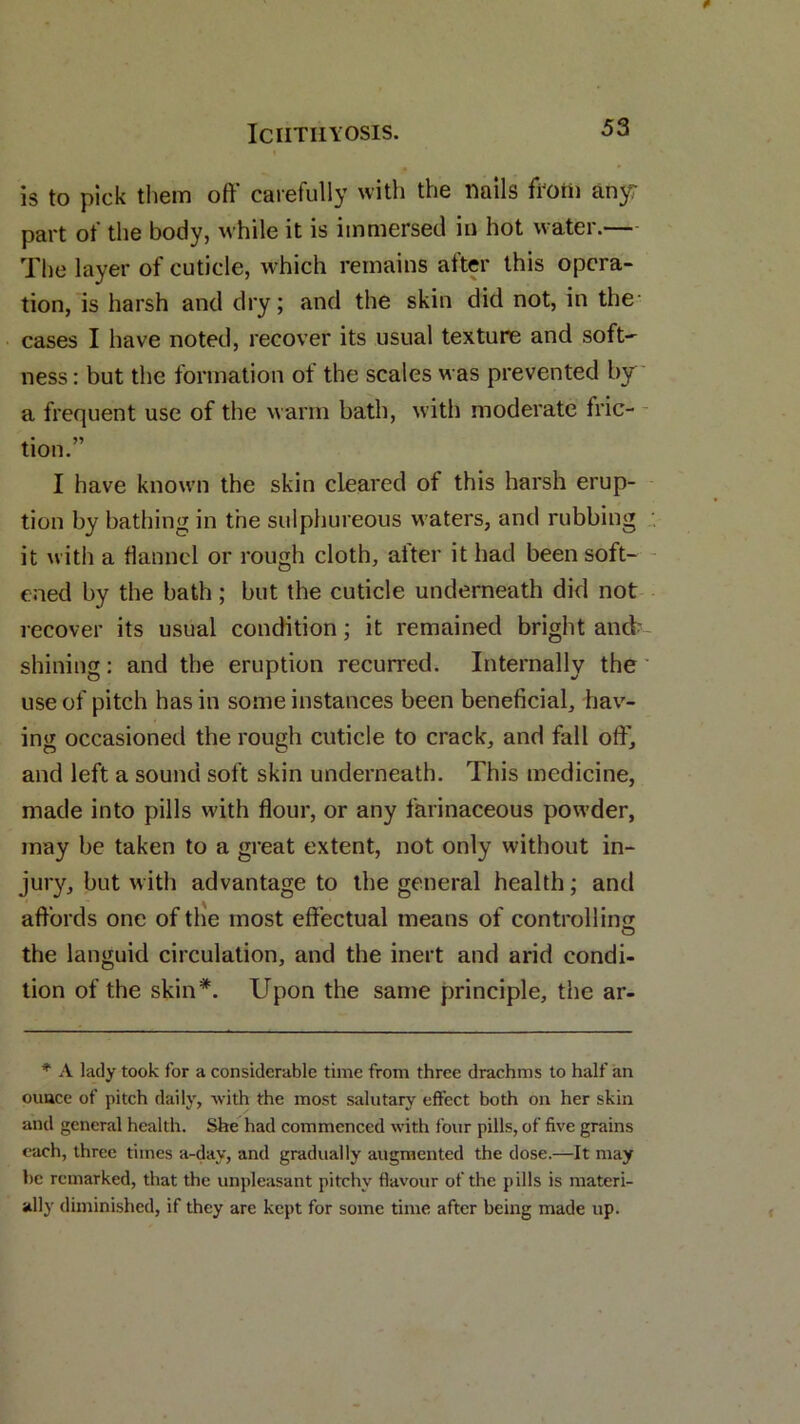 is to pick them off carefully with the nails from anyr part of the body, while it is immersed in hot water.— The layer of cuticle, which remains after this opera- tion, is harsh and dry; and the skin did not, in the cases I have noted, recover its usual texture and soft-- ness: but the formation ot the scales was prevented by a frequent use of the warm bath, with moderate trie- tion. I have known the skin cleared of this harsh erup- tion by bathing in the sulphureous waters, and rubbing it with a flannel or rough cloth, alter it had been soft- ened by the bath; but the cuticle underneath did not recover its usual condition; it remained bright and' shining: and the eruption recurred. Internally the use of pitch has in some instances been beneficial, hav- ing occasioned the rough cuticle to crack, and fall off, and left a sound soft skin underneath. This medicine, made into pills with flour, or any farinaceous powder, may be taken to a great extent, not only without in- jury, but with advantage to the general health; and affords one of the most effectual means of controlling the languid circulation, and the inert and arid condi- tion of the skin*. Upon the same principle, the ar- * A lady took for a considerable time from three drachms to half an ouucc of pitch daily, with the most salutary effect both on her skin and general health. She had commenced with four pills, of five grains each, three times a-dav, and gradually augmented the dose.—It may he remarked, that the unpleasant pitchy flavour of the pills is materi- ally diminished, if they are kept for some time after being made up.