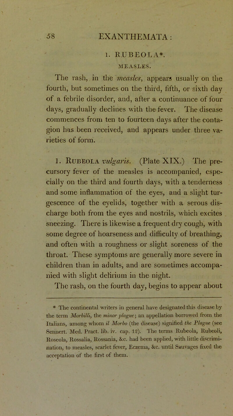 l. RUBEOLA*. MEASLES. The rash, in the measles, appears usually on the fourth, but sometimes on the third, fifth, or sixth day of a febrile disorder, and, after a continuance of lour clays, gradually declines with the fever. The disease commences from ten to fourteen days after the conta- gion has been received, and appears under three va- rieties of form. 1. Rubeola vulgaris. (Plate XIX.) The pre- cursory fever of the measles is accompanied, espe- cially on the third and fourth days, with a tenderness and some inflammation of the eyes, and a slight tur- gescence of the eyelids, together with a serous dis- charge both from the eyes and nostrils, which excites sneezing. There is likewise a frequent dry cough, with some degree of hoarseness and difficulty of breathing, and often with a roughness or slight soreness of the O O throat. These symptoms are generally more severe in children than in adults, and are sometimes accompa- nied with slight delirium in the night. The rash, on the fourth day, begins to appear about * The continental writers in general have designated this disease by the term Murbilli, the minor plague; an appellation borrowed from the Italians, among whom il Morbo (the disease) signified the Plague (see Sennert. Med. Pract. lib. iv. cap. 12). The terms Rubeola, ltubcoli. Roseola, Rossalia, Rossania, &c. had been applied, with little discrimi- nation, to measles, scarlet fever, Eczema, Sec. until Sauvages fixed the acceptation of the first of them.