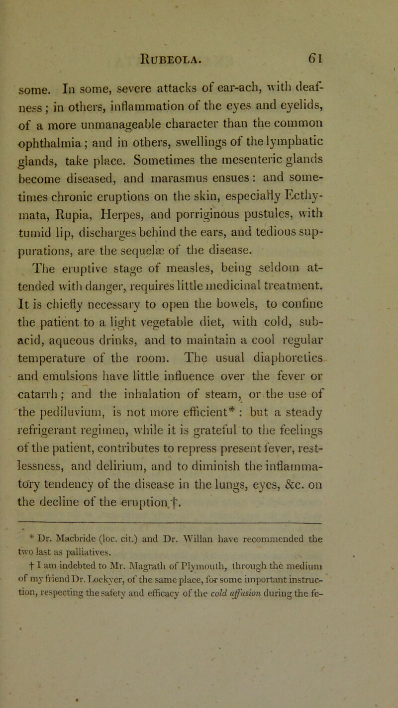 some. In some, severe attacks of ear-ach, with deaf- ness; in others, inflammation of the eyes and eyelids, of a more unmanageable character than the common ophthalmia; and in others, swellings of the lymphatic glands, take place. Sometimes the mesenteric glands become diseased, and marasmus ensues: and some- times chronic eruptions on the skin, especially Ecthy- mata, Rupia, Herpes, and porriginous pustules, with tumid lip, discharges behind the ears, and tedious sup- purations, are the sequelae of the disease. The eruptive stage of measles, being seldom at- tended with danger, requires little medicinal treatment. It is chiefly necessary to open the bowels, to confine the patient to a light vegetable diet, with cold, sub- acid, aqueous drinks, and to maintain a cool regular temperature of the room. The usual diaphoretics and emulsions have little influence over the fever or catarrh; and the inhalation of steam, or the use of the pediluvium, is not more efficient* : but a steady refrigerant regimen, while it is grateful to the feelings of the patient, contributes to repress present fever, rest- lessness, and delirium, and to diminish the inflamma- tory tendency of the disease in the lungs, eyes, &c. on the decline of the eruption;'|\ * Dr. Macbride (loc. cit.) and Dr. Willan have recommended the two last as palliatives. f I am indebted to Mr. Magrath of Plymouth, through the medium of my friend Dr. Lockyer, of the same place, for some important instruc- tion, respecting the safety and efficacy of the cold affusion during the fe-