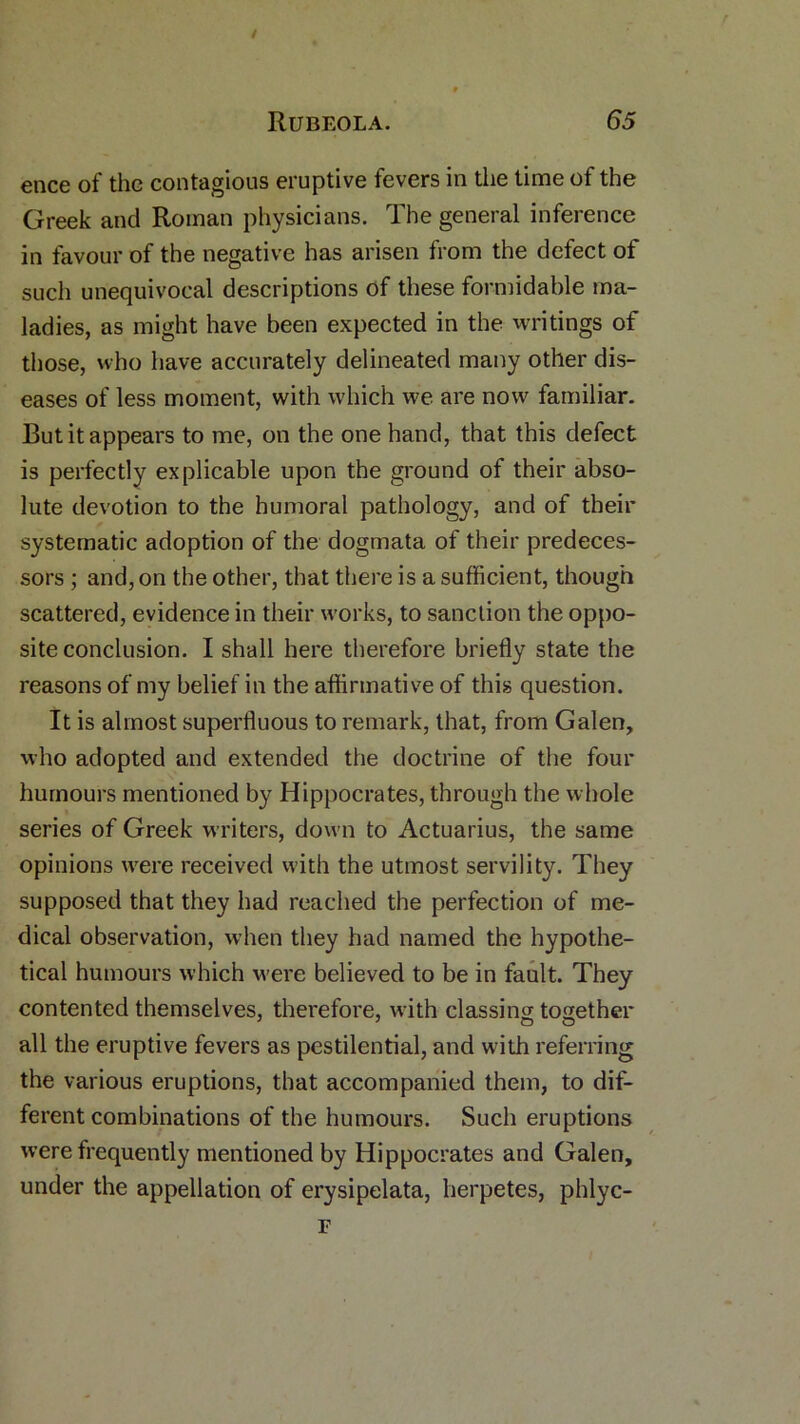 ence of the contagious eruptive fevers in the time of the Greek and Roman physicians. The general inference in favour of the negative has arisen from the defect of such unequivocal descriptions of these formidable ma- ladies, as might have been expected in the writings of those, who have accurately delineated many other dis- eases of less moment, with which we are now familiar. But it appears to me, on the one hand, that this defect is perfectly explicable upon the ground of their abso- lute devotion to the humoral pathology, and of their systematic adoption of the dogmata of their predeces- sors ; and, on the other, that there is a sufficient, though scattered, evidence in their works, to sanction the oppo- site conclusion. I shall here therefore briefly state the reasons of my belief in the affirmative of this question. It is almost superfluous to remark, that, from Galen, who adopted and extended the doctrine of the four humours mentioned by Hippocrates, through the whole series of Greek writers, down to Actuarius, the same opinions were received with the utmost servility. They supposed that they had reached the perfection of me- dical observation, when they had named the hypothe- tical humours which were believed to be in fault. They contented themselves, therefore, with classing together all the eruptive fevers as pestilential, and with referring the various eruptions, that accompanied them, to dif- ferent combinations of the humours. Such eruptions were frequently mentioned by Hippocrates and Galen, under the appellation of erysipelata, herpetes, phlye-