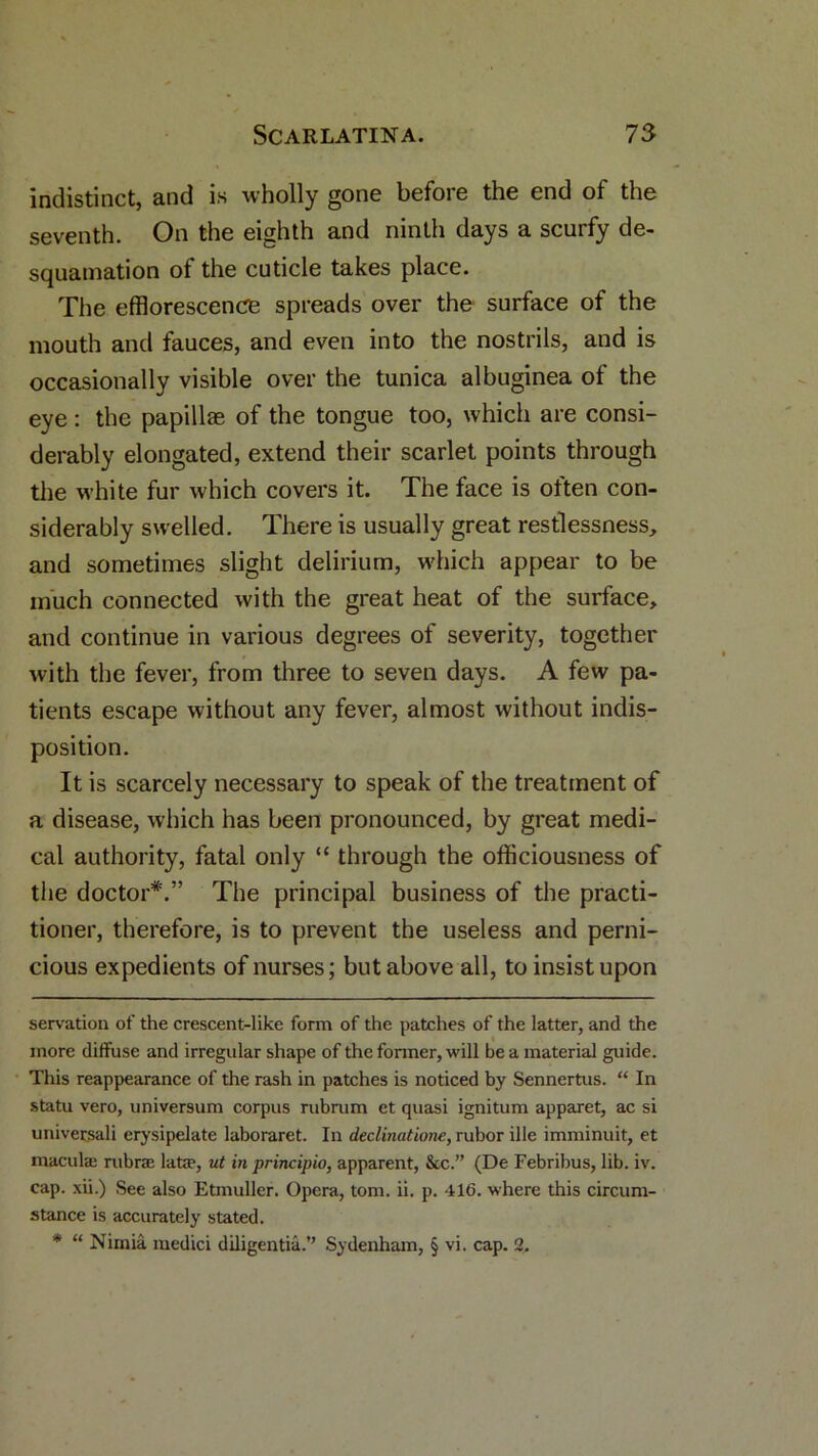 indistinct, and is wholly gone before the end of the seventh. On the eighth and ninth days a scurfy de- squamation of the cuticle takes place. The efflorescence spreads over the surface of the mouth and fauces, and even into the nostrils, and is occasionally visible over the tunica albuginea of the eye : the papillae of the tongue too, which are consi- derably elongated, extend their scarlet points through the white fur which covers it. The face is often con- siderably swelled. There is usually great restlessness, and sometimes slight delirium, which appear to be much connected with the great heat of the surface, and continue in various degrees of severity, together with the fever, from three to seven days. A few pa- tients escape without any fever, almost without indis- position. It is scarcely necessary to speak of the treatment of a disease, which has been pronounced, by great medi- cal authority, fatal only “ through the officiousness of the doctor*.” The principal business of the practi- tioner, therefore, is to prevent the useless and perni- cious expedients of nurses; but above all, to insist upon servation of the crescent-like form of the patches of the latter, and the more diffuse and irregular shape of the former, will be a material guide. This reappearance of the rash in patches is noticed by Sennertus. “ In statu vero, universum corpus rubrum et quasi ignitum apparet, ac si universali erysipelate laboraret. In declinatione, rubor ille imminuit, et macula: rubrae latze, ut in principio, apparent, &c.” (De Febribus, lib. iv. cap. xii.) See also Etmuller. Opera, tom. ii. p. 416. where this circum- stance is accurately stated. * “ Nimia medici diligentia.” Sydenham, § vi. cap. 2.