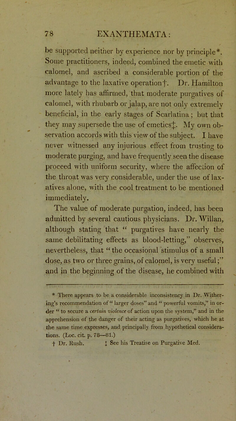 be supported neither by experience nor by principle*. Some practitioners, indeed, combined the emetic with calomel, and ascribed a considerable portion of the advantage to the laxative operation j\ Dr. Hamilton more lately has affirmed, that moderate purgatives of calomel, with rhubarb or jalap, are not only extremely beneficial, in the early stages of Scarlatina; but that they may supersede the use of emeticsJ. My own ob- servation accords with this view of the subject. I have never witnessed any injurious effect from trusting to moderate purging, and have frequently seen the disease proceed with uniform security, where the affection of the throat was very considerable, under the use of lax- atives alone, with the cool treatment to be mentioned immediately. The value of moderate purgation, indeed, has been admitted by several cautious physicians. Dr. Willan, although stating that “ purgatives have nearly the same debilitating effects as blood-letting,” observes, nevertheless, that “the occasional stimulus of a small dose, as two or three grains, of calomel, is very useful and in the beginning of the disease, he combined with * There appears to be a considerable inconsistency in Dr. Wither- ing’s recommendation of “ larger doses” and “ powerful vomits,” in or- der “ to secure a certain violence of action upon the system,” and in the apprehension of the danger of their acting as purgatives, which he at the same time expresses, and principally from hypothetical considera- tions. (Loc. cit. p. 78—81.) + Dr. Rush. X See his Treatise on Purgative Med.