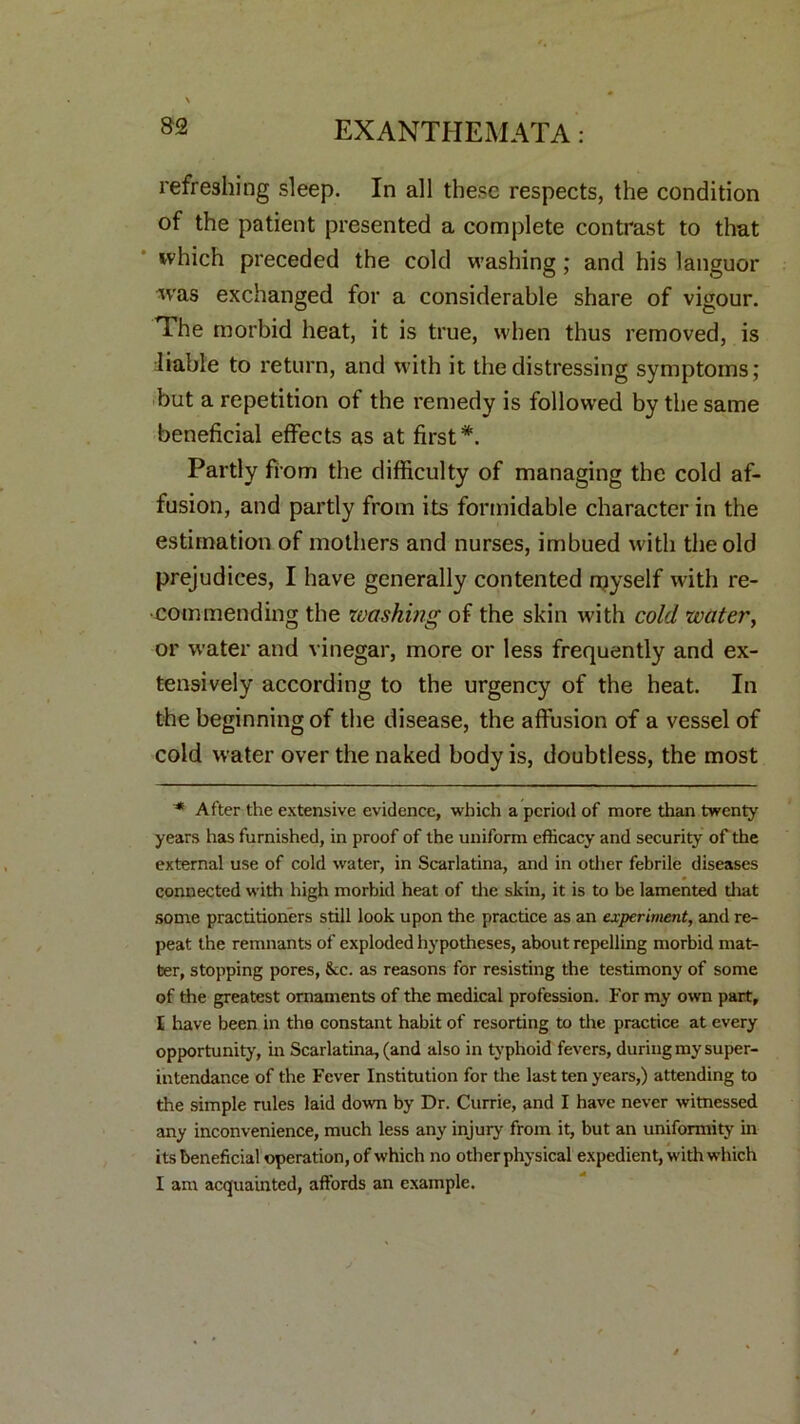 refreshing sleep. In all these respects, the condition of the patient presented a complete contrast to that which preceded the cold washing; and his languor was exchanged for a considerable share of vigour. The morbid heat, it is true, when thus removed, is liable to return, and with it the distressing symptoms; but a repetition of the remedy is followed by the same beneficial effects as at first*. Partly from the difficulty of managing the cold af- fusion, and partly from its formidable character in the estimation of mothers and nurses, imbued with the old prejudices, I have generally contented myself with re- commending the washing of the skin with cold water, or water and vinegar, more or less frequently and ex- tensively according to the urgency of the heat. In the beginning of the disease, the affusion of a vessel of cold water over the naked body is, doubtless, the most * After the extensive evidence, which a period of more than twenty years has furnished, in proof of the uniform efficacy and security of the external use of cold water, in Scarlatina, and in other febrile diseases connected with high morbid heat of tire skin, it is to be lamented that some practitioners still look upon the practice as an experiment, and re- peat the remnants of exploded hypotheses, about repelling morbid mat- ter, stopping pores, &c. as reasons for resisting the testimony of some of the greatest ornaments of the medical profession. For my own part, I have been in the constant habit of resorting to the practice at every opportunity', in Scarlatina, (and also in typhoid fevers, during my super- intendance of the Fever Institution for the last ten years,) attending to the simple rules laid down by Dr. Currie, and I have never witnessed any inconvenience, much less any injury from it, but an uniformity' in its beneficial operation, of which no other physical expedient, with which I am acquainted, affords an example.