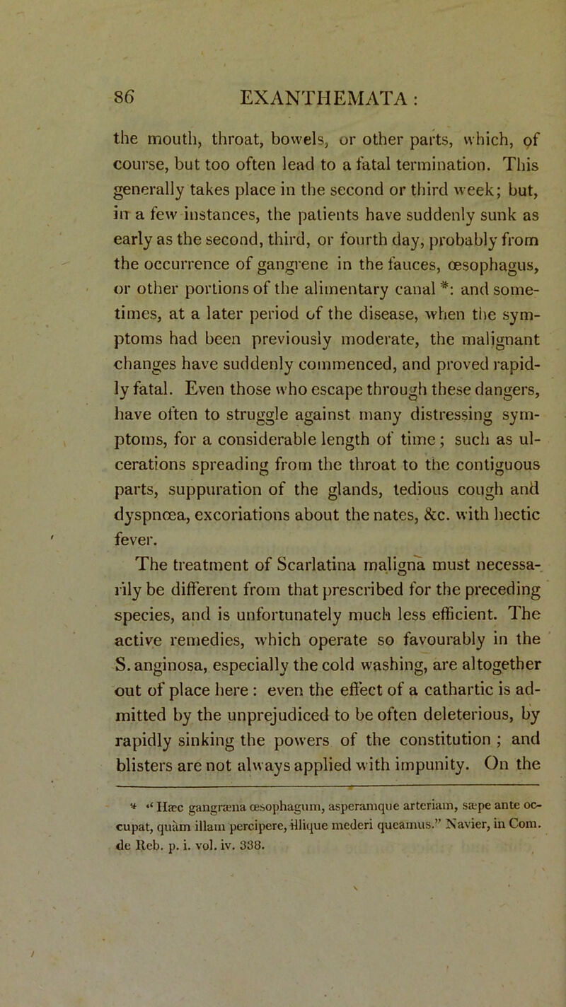 the mouth, throat, bowels, or other parts, which, of course, but too often lead to a fatal termination. This generally takes place in the second or third week; but, in a few instances, the patients have suddenly sunk as early as the second, third, or fourth day, probably from the occurrence of gangrene in the fauces, oesophagus, or other portions of the alimentary canal *: and some- times, at a later period of the disease, when the sym- ptoms had been previously moderate, the malignant changes have suddenly commenced, and proved rapid- ly fatal. Even those who escape through these dangers, have often to struggle against many distressing sym- ptoms, for a considerable length of time ; such as ul- cerations spreading from the throat to the contiguous parts, suppuration of the glands, tedious cough and dyspnoea, excoriations about the nates, &c. with hectic fever. The treatment of Scarlatina maligna must necessa- rily be different from that prescribed for the preceding species, and is unfortunately much less efficient. The active remedies, which operate so favourably in the S.anginosa, especially the cold washing, are altogether out of place here : even the effect of a cathartic is ad- mitted by the unprejudiced to be often deleterious, by rapidly sinking the powers of the constitution ; and blisters are not always applied with impunity. On the Ilaec gangrana cesophagum, aspcranique arteriam, saepe ante oc- cupat, quam illam percipere, Hlique mcderi queamus.’’ Navier, in Coni, de Iteb. p. i. vol. iv. 338.