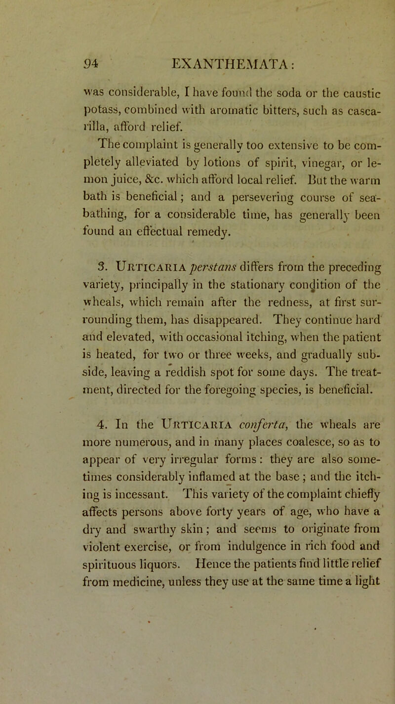 was considerable, I have found the soda or the caustic potass, combined with aromatic bitters, such as casca- rilla, afford relief. The complaint is generally too extensive to be com- pletely alleviated by lotions of spirit, vinegar, or le- mon juice, &c. which afford local relief. But the warm bath is beneficial; and a persevering course of sea- bathing, for a considerable time, has generally been found an effectual remedy. 3. Urticaria perstans differs from the preceding variety, principally in the stationary condition of the wheals, which remain after the redness, at first sur- rounding them, has disappeared. They continue hard and elevated, with occasional itching, when the patient is heated, for two or three weeks, and gradually sub- side, leaving a reddish spot for some days. The treat- ment, directed for the foregoing species, is beneficial. 4. In the Urticaria conferta, the wheals are more numerous, and in many places coalesce, so as to appear of very irregular forms: they are also some- times considerably inflamed at the base ; and the itch- ing is incessant. This variety of the complaint chiefly affects persons above forty years of age, who have a dry and swarthy skin; and seems to originate from violent exercise, or from indulgence in rich food and spirituous liquors. Hence the patients find little relief from medicine, unless they use at the same time a light