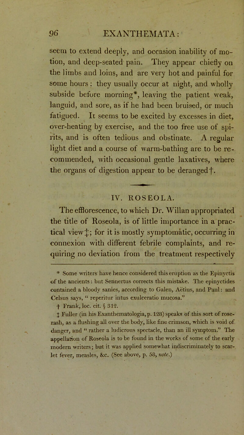 seem to extend deeply, and occasion inability of mo- tion, and deep-seated pain. They appear chiefly on the limbs and loins, and are very hot and painful for some hours: they usually occur at night, and wholly subside before morning*, leaving the patient weak, languid, and sore, as if he had been bruised, or much fatigued. It seems to be excited by excesses in diet, over-heating by exercise, and the too free use of spi- rits, and is often tedious and obstinate. A regular light diet and a course of warm-bathing are to be re- commended, with occasional gentle laxatives, w'here the organs of digestion appear to be derangedf. IV. ROSEOLA. The efflorescence, to which Dr. Willan appropriated the title of Roseola, is of little importance in a prac- tical view;}); for it is mostly symptomatic, occurring in connexion with different febrile complaints, and re- quiring no deviation from the treatment respectively * Some writers have hence considered this eruption as the Epinyctis of the ancients: but Sennertus corrects this mistake. The epinyctides contained a bloody sanies, according to Galen, Aetius, and Paul: and Celsus says, “ reperitur intus cxulceratio mucosa.” -f Frank, loc. cit. § 312. J Fuller (in hisExanthematologia,p. 128) speaks of this sort of rose- rash, as a flushing all over the body, like fine crimson, which is void of danger, and “ rather a ludicrous spectacle, than an ill symptom.” The appellation of Roseola is to be found in the works of some of the early modern writers; but it was applied somewhat indiscriminately to scar- let fever, measles, &c. (See above, p. 58, note.)