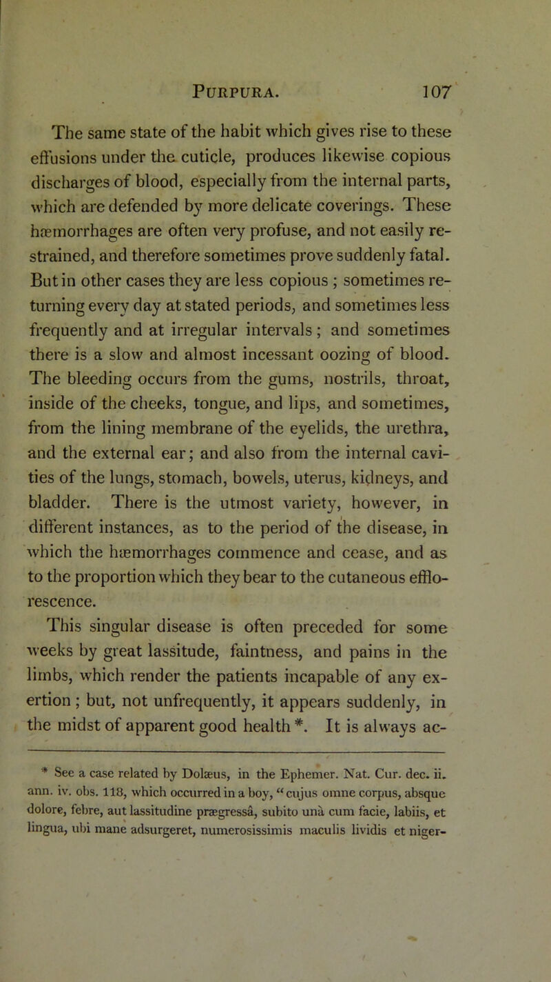 The same state of the habit which gives rise to these effusions under the cuticle, produces likewise copious discharges of blood, especially from the internal parts, which are defended by more delicate coverings. These hnemorrhages are often very profuse, and not easily re- strained, and therefore sometimes prove suddenly fatal. Butin other cases they are less copious ; sometimes re- turning every day at stated periods, and sometimes less frequently and at irregular intervals; and sometimes there is a slow and almost incessant oozing of blood. The bleeding occurs from the gums, nostrils, throat, inside of the cheeks, tongue, and lips, and sometimes, from the lining membrane of the eyelids, the urethra, and the external ear; and also from the internal cavi- ties of the lungs, stomach, bowels, uterus, kidneys, and bladder. There is the utmost variety, however, in different instances, as to the period of the disease, in Avhich the haemorrhages commence and cease, and as to the proportion which they bear to the cutaneous efflo- rescence. This singular disease is often preceded for some weeks by great lassitude, faintness, and pains in the limbs, which render the patients incapable of any ex- ertion ; but, not unfrequently, it appears suddenly, in the midst of apparent good health*. It is always ac- * See a case related by Dolaeus, in the Ephemer. Nat. Cur. dec. ii. ann. iv. obs. 118, which occurred in a boy, “ cujus orane corpus, absque dolore, febre, aut lassitudine praegressa, subito una cum facie, labiis, et lingua, ubi mane adsurgeret, numerosissimis maculis lividis et niger-