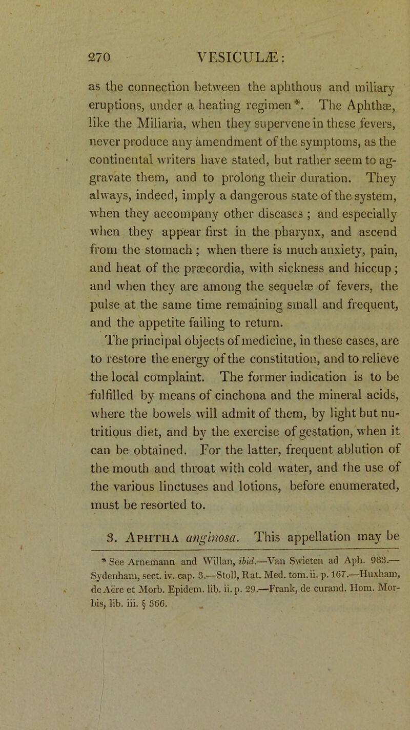 as the connection between the aphthous and miliary eruptions, under a heating regimen*. The Aphthae, like the Miliaria, when they supervene in these fevers, never produce any amendment of the symptoms, as the continental writers have stated, but rather seem to ag- gravate them, and to prolong their duration. They always, indeed, imply a dangerous state of the system, when they accompany other diseases ; and especially when they appear first in the pharynx, and ascend from the stomach ; when there is much anxiety, pain, and heat of the prascordia, with sickness and hiccup; and when they are among the sequelas of fevers, the pulse at the same time remaining small and frequent, and the appetite failing to return. The principal objects of medicine, in these cases, are to restore the energy of the constitution, and to relieve the local complaint. The former indication is to be fulfilled by means of cinchona and the mineral acids, where the bowels will admit of them, by light but nu- tritious diet, and by the exercise of gestation, when it can be obtained. For the latter, frequent ablution of the mouth and throat with cold water, and the use of the various linctuses and lotions, before enumerated, must be resorted to. 3. Aphtha anginosa. This appellation may be * See Arnemann and Willan, ibid.—Van Swieten ad Aph. 983.— Sydenham, sect. iv. cap. 3.—Stoll, Rat. Med. tom.ii. p. 1G7.—Huxham, de Acre et Morb. Epidem. lib. ii. p. 29.—Frank, de curand. Ilom. Mor- bis, lib. iii. § 36G.