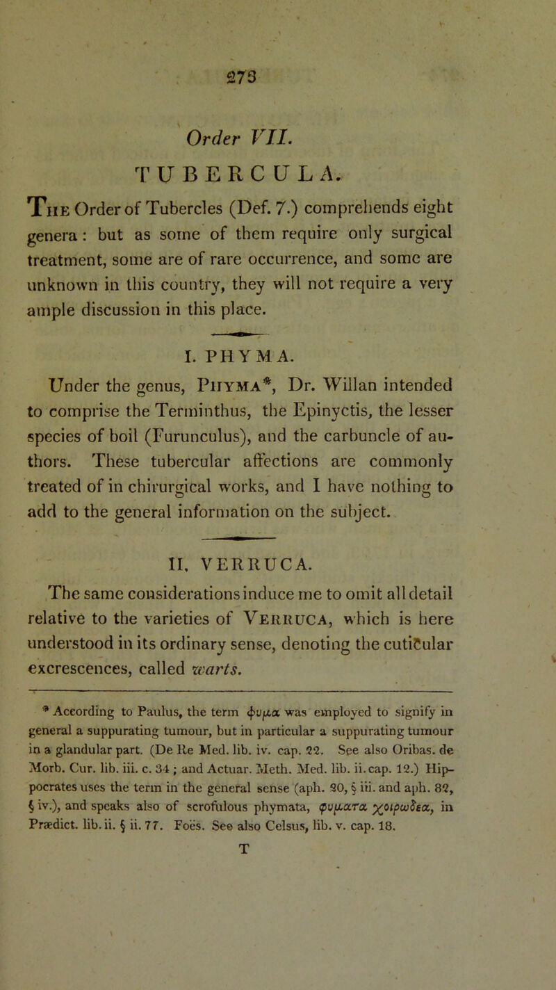 Order VII. TUBERCULA. Tiie Order of Tubercles (Def. 7.) comprehends eight genera: but as some of them require only surgical treatment, some are of rare occurrence, and some are unknown in this country, they will not require a very ample discussion in this place. I. PHYMA. Under the genus, Phyma* * * §, Ur. Willan intended to comprise the Terminthus, the Epinyctis, the lesser species of boil (Furunculus), and the carbuncle of au- thors. These tubercular affections are commonly treated of in chirurgical works, and I have nothing to add to the general information on the subject. II, VERRUCA. The same considerations induce me to omit all detail relative to the varieties of Verruca, which is here understood in its ordinary sense, denoting the cutiCular excrescences, called warts. * According to Panlus, the term <pv/xa was employed to signify in general a suppurating tumour, but in particular a suppurating tumour in a glandular part. (De Re Med. lib. iv. cap. 22. See also Oribas. de Morb. Cur. lib. iii. c. 34; and Actuar. Meth. Med. lib. ii.cap. 12.) Hip- pocrates uses the term in the general sense (aph. 20, § iii. and aph. 82, § iv.), and speaks also of scrofulous phymata, <p\j[X.ccra, %,oipuj8ea, in Predict, lib.ii. § ii. 77. Foes. See also Celsus, lib. v. cap. 18. T