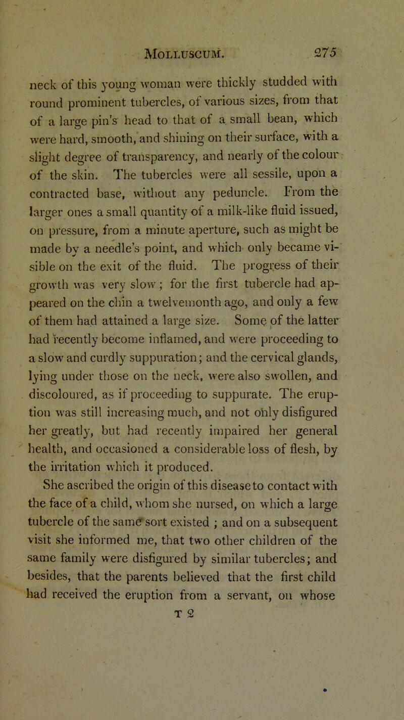 neck of this young woman were thickly studded with round prominent tubercles, of various sizes, from that of a large pin’s head to that of a small bean, which were hard, smooth, and shining on their surface, with a slight degree of transparency, and nearly ot the colour of the skin. The tubercles were all sessile, upon a contracted base, without any peduncle. From the larger ones a small quantity ot a milk-like fluid issued, on pressure, from a minute aperture, such as might be made by a needle’s point, and which only became vi- sible on the exit of the fluid. The progress of their growth was very slow ; for the first tubercle had ap- peared on the chin a twelvemonth ago, and only a few of them had attained a large size. Some of the latter had recently become inflamed, and were proceeding to a slow and curdly suppuration; and the cervical glands, lying under those on the neck, were also swollen, and discoloured, as if proceeding to suppurate. The erup- tion w'as still increasing much, and not only disfigured her greatly, but had recently impaired her general health, and occasioned a considerable loss of flesh, by the irritation which it produced. She ascribed the origin of this disease to contact with the face of a child, whom she nursed, on which a large tubercle of the same sort existed ; and on a subsequent visit she informed me, that two other children of the same family were disfigured by similar tubercles; and besides, that the parents believed that the first child had received the eruption from a servant, on whose