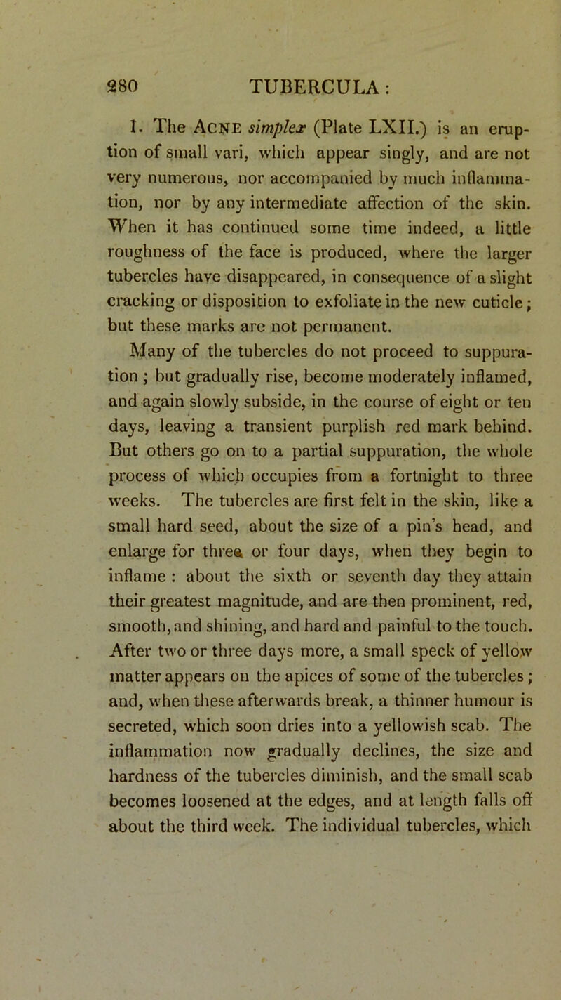 I. The Acne simplex (Plate LXII.) is an erup- tion of small vari, which appear singly, and are not very numerous, nor accompanied by much inflamma- tion, nor by any intermediate affection of the skin. When it has continued some time indeed, a little roughness of the face is produced, where the larger tubercles have disappeared, in consequence of a slight cracking or disposition to exfoliate in the new cuticle; but these marks are not permanent. Many of the tubercles do not proceed to suppura- tion ; but gradually rise, become moderately inflamed, and again slowly subside, in the course of eight or ten days, leaving a transient purplish red mark behind. But others go on to a partial suppuration, the whole process of which occupies from a fortnight to three weeks. The tubercles are first felt in the skin, like a small hard seed, about the size of a pin’s head, and enlarge for three, or four days, when they begin to inflame : about the sixth or seventh day they attain their greatest magnitude, and are then prominent, red, smooth, and shining, and hard and painful to the touch. After two or three days more, a small speck of yellow matter appears on the apices of some of the tubercles ; and, when these afterwards break, a thinner humour is secreted, which soon dries into a yellowish scab. The inflammation now gradually declines, the size and hardness of the tubercles diminish, and the small scab becomes loosened at the edges, and at length falls off about the third week. The individual tubercles, which