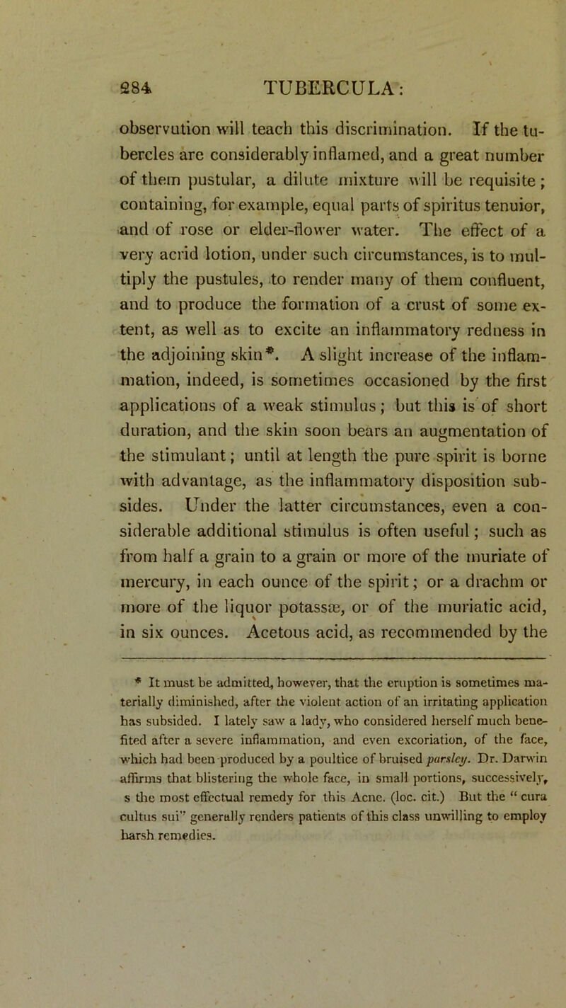 observution will teach this discrimination. If the tu- bercles are considerably inflamed, and a great number of them pustular, a dilute mixture will be requisite; containing, for example, equal parts of spiritus tenuior, and of rose or elder-flower water. The effect of a very acrid lotion, under such circumstances, is to mul- tiply the pustules, to render many of them confluent, and to produce the formation of a crust of some ex- tent, as well as to excite an inflammatory redness in the adjoining skin*. A slight increase of the inflam- mation, indeed, is sometimes occasioned by the first applications of a weak stimulus; but this is of short duration, and the skin soon bears an augmentation of the stimulant; until at length the pure spirit is borne with advantage, as the inflammatory disposition sub- sides. Under the latter circumstances, even a con- siderable additional stimulus is often useful; such as from half a grain to a grain or more of the muriate of mercury, in each ounce of the spirit; or a drachm or more of the liquor potasste, or of the muriatic acid, in six ounces. Acetous acid, as recommended by the * It must be admitted, however, that the eruption is sometimes ma- terially diminished, after the violent action of an irritating application has subsided. I lately saw a lady, who considered herself much bene- fited after a severe inflammation, and even excoriation, of the face, which had been produced by a poultice of bruised parsley. Dr. Darwin affirms that blistering the whole face, in small portions, successively, s the most effectual remedy for this Acne. (loc. cit.) But the “ cura cultus sui’’ generally renders patients of this class unwilling to employ harsh remedies.