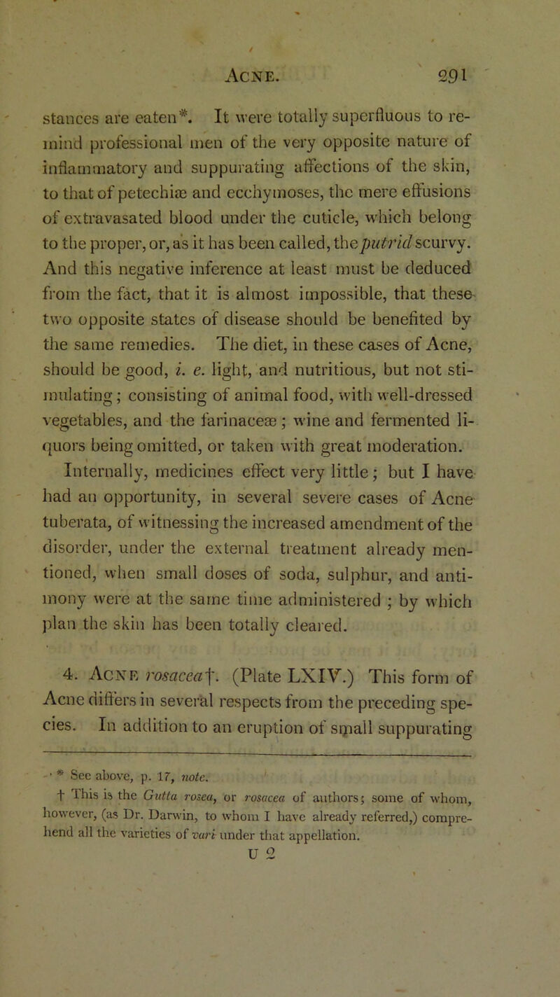 stances are eaten*. It were totally superfluous to re- mind professional men of the very opposite nature of inflammatory and suppurating affections of the skin, to that of petechia; and ecchymoses, the mere effusions of extravasated blood under the cuticle, which belong to the proper, or, as it has been called, the putrid scurvy. And this negative inference at least must be deduced from the fact, that it is almost impossible, that these two opposite states of disease should be benefited by the same remedies. The diet, in these cases of Acne, should be good, i. e. light, and nutritious, but not sti- mulating; consisting of animal food, with well-dressed vegetables, and the farinaceae; wine and fermented li- quors being omitted, or taken with great moderation. Internally, medicines effect very little; but I have had an opportunity, in several severe cases of Acne tuberata, of witnessing the increased amendment of the disorder, under the external treatment already men- tioned, when small doses of soda, sulphur, and anti- mony were at the same time administered ; by which plan the skin has been totally cleared. 4. Acne rosacea]'. (Plate LXIV.) This form of Acne differs in several respects from the preceding spe- cies. In addition to an eruption of srpall suppurating • * See above, p. 17, note. f this is the Gutla rosea, or rosacea of authors; some of whom, however, (as Dr. Darwin, to whom I have already referred,) compre- hend all the varieties of var't under that appellation.