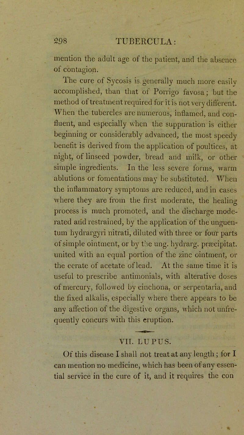 mention the adult age of the patient, and the absence of contagion. The cure of Sycosis is, generally much more easily accomplished, than that of Porrigo favosa; but the method of treatment required for it is not very different. When the tubercles are numerous, inflamed, and con- fluent, and especially when the suppuration is either beginning or considerably advanced, the most speedy benefit is derived from the application of poultices, at night, of linseed powder, bread and milk, or other simple ingredients. In the less severe forms, warm ablutions or fomentations may be substituted. When the inflammatory symptoms are reduced, and in cases where they are from the first moderate, the healing process is much promoted, and the discharge mode- rated and restrained, by the application of the unguen- tum hydrargyri nitrati, diluted with three or four parts of simple ointment, or by the ung. hydrarg. prascipitat. united with an equal portion of the zinc ointment, or the cerate of acetate of lead. At the same time it is useful to prescribe antimonials, with alterative doses of mercury, followed by cinchona, or serpentaria, and the fixed alkalis, especially where there appears to be any affection of the digestive organs, which notunfre- quently concurs with this eruption. VII. LUPUS. Of this disease I shall not treat at any length ; for I can mention no medicine, which has been of any essen- tial service in the cure of it, and it requires the con < •>