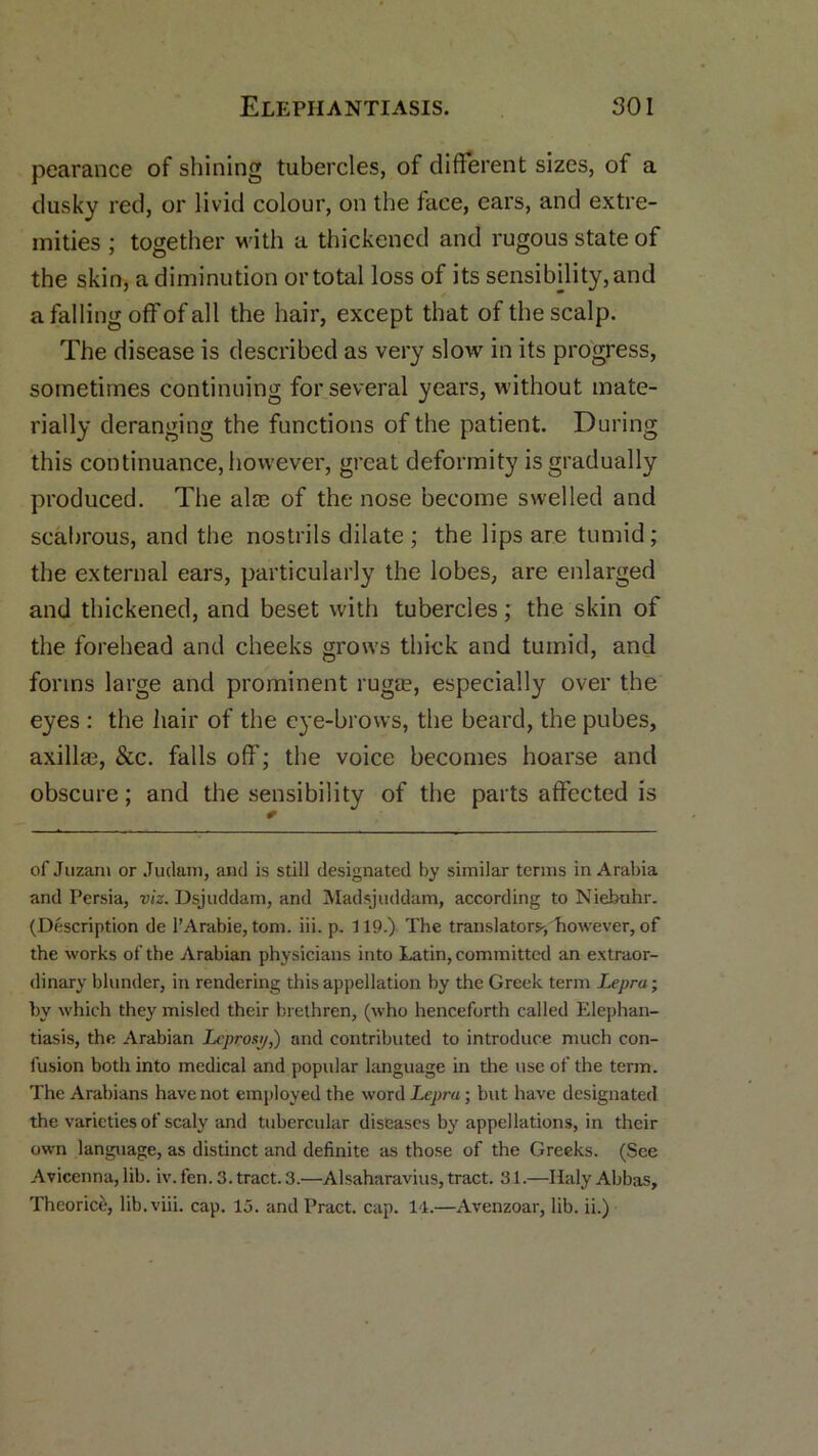 pearance of shining tubercles, of different sizes, of a dusky red, or livid colour, on the face, ears, and extre- mities ; together with a thickened and rugous state of the skin, a diminution or total loss of its sensibility, and a falling off of all the hair, except that of the scalp. The disease is described as very slow in its progress, sometimes continuing for several years, without mate- rially deranging the functions of the patient. During this continuance, however, great deformity is gradually produced. The alae of the nose become swelled and scabrous, and the nostrils dilate ; the lips are tumid; the external ears, particularly the lobes, are enlarged and thickened, and beset with tubercles; the skin of the forehead and cheeks grows thick and tumid, and forms large and prominent rugae, especially over the eyes : the hair of the eye-brows, the beard, the pubes, axillre, &c. falls off; the voice becomes hoarse and obscure; and the sensibility of the parts affected is of Juzam or Judain, and is still designated by similar terms in Arabia and Persia, viz. Dsjuddam, and Madsjuddam, according to Niebuhr. (Description de l’Arabie, tom. iii. p. 119.) The translators,however, of the works of the Arabian physicians into Latin, committed an extraor- dinary blunder, in rendering this appellation by the Greek term Lepra; by which they misled their brethren, (who henceforth called Elephan- tiasis, the Arabian Lcprost/,) and contributed to introduce much con- fusion both into medical and popular language in the use of the term. The Arabians have not employed the word Lepra; but have designated the varieties of scaly and tubercular diseases by appellations, in their own language, as distinct and definite as those of the Greeks. (See Avicenna, lib. iv. fen. 3. tract. 3.—Alsaharavius, tract. 31.—Haly Abbas,