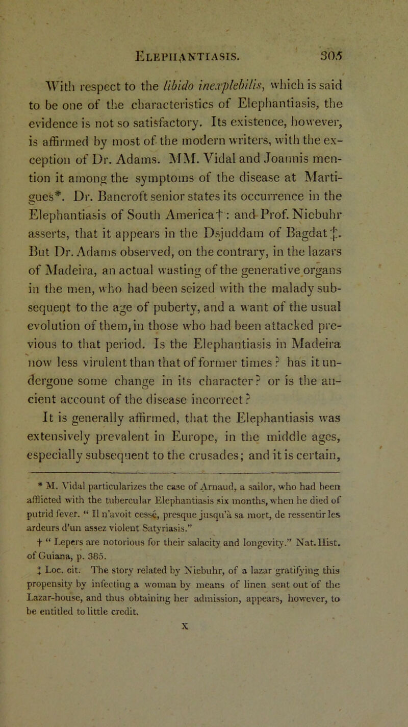 With respect to the libido inexplebilis, which is said to be one of the characteristics of Elephantiasis, the evidence is not so satisfactory. Its existence, however, is affirmed by most of the modern writers, with the ex- ception of Dr. Adams. MM. Vidal and Joannis men- tion it among the symptoms of the disease at Marti- gues*. Dr. Bancroft senior states its occurrence in the Elephantiasis of South Americaf : and Prof. Niebuhr asserts, that it appears in the Dsjuddam of Bagdat^f. But Dr. Adams observed, on the contrary, in the lazars of Madeira, an actual wasting of the generative organs in the men, who had been seized with the malady sub- sequent to the age of puberty, and a want of the usual evolution of them, in those who had been attacked pre- vious to that period. Is the Elephantiasis in Madeira •>»' now less virulent than that of former times r has it un- dergone some change in its character? or is the an- cient account of the disease incorrect ? It is generally affirmed, that the Elephantiasis was extensively prevalent in Europe, in the middle ages, especially subsequent to the crusades; and it is certain. * M. Vidal particularizes the case of Arnaud, a sailor, who had been afflicted with the tubercular Elephantiasis six months, when he died of putrid fever. “ II n’avoit cesse, presque jusqu’a sa mort, de ressentirles ardeurs d’un assez violent Satyriasis. t “ Lepers are notorious for their salacity and longevity.” Nat.Hist, of Guiana, p. 385. X Loc. cit. The story related by Niebuhr, of a lazar gratifying this propensity by infecting a woman by means of linen sent out of the Lazar-house, and thus obtaining her admission, appears, however, to be entitled to little credit. X