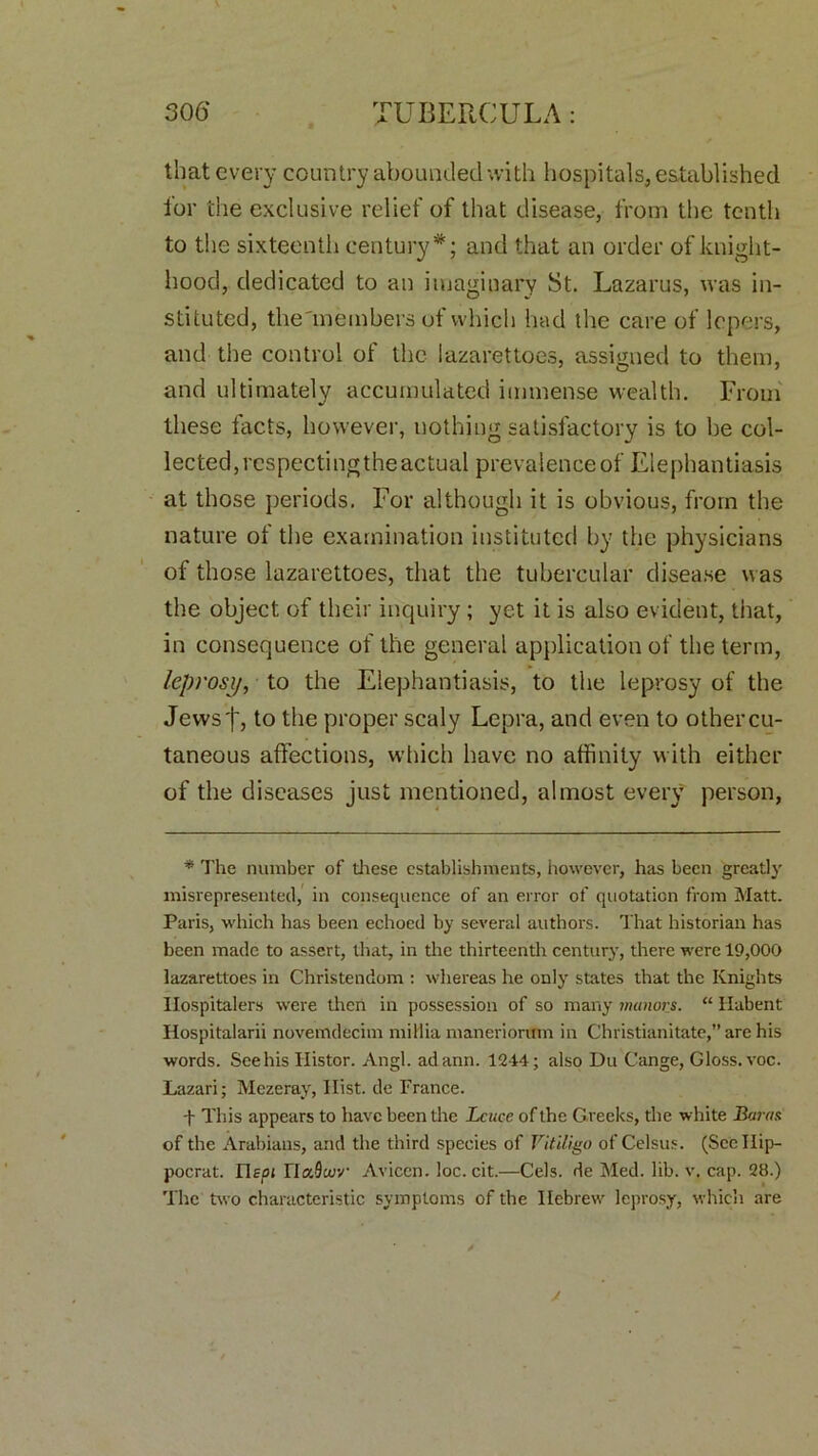that every country abounded with hospitals, established for the exclusive relief of that disease, from the tenth to the sixteenth century*; and that an order of knight- hood, dedicated to an imaginary St. Lazarus, was in- stituted, the'members ot which had the care of lepers, and the control of the lazarettoes, assigned to them, and ultimately accumulated immense wealth. From these facts, however, nothing satisfactory is to be col- lected, rcspectingthe actual prevalence of Elephantiasis at those periods. For although it is obvious, from the nature of the examination instituted by the physicians of those lazarettoes, that the tubercular disease was the object of their inquiry ; yet it is also evident, that, in consequence of the general application of the term, leprosy, to the Elephantiasis, to the leprosy of the Jews f, to the proper scaly Lepra, and even to other cu- taneous affections, which have no affinity with either of the diseases just mentioned, almost every person, * The number of these establishments, however, has been greatly misrepresented, in consequence of an error of quotation from Matt. Paris, which has been echoed by several authors. That historian has been made to assert, that, in the thirteenth century, there were 19,000 lazarettoes in Christendom : whereas he only states that the Knights Hospitalers were then in possession of so many manors. “ liubent Ilospitalarii novemdecim millia maneriorum in Christianitate,” are his words. See his Ilistor. Angl. adann. 1244; also Du Cange, Gloss, voc. Lazari; Mezeray, Hist, de France. T This appears to have been the Lcucc of the Greeks, the white Baras of the Arabians, and the third species of Vitiligo of Celsus. (Scellip- pocrat. Uspi HaScey Aviccn. loc. cit.—Cels, de Med. lib. v, cap. 28.) The two characteristic symptoms of the Hebrew leprosy, which are