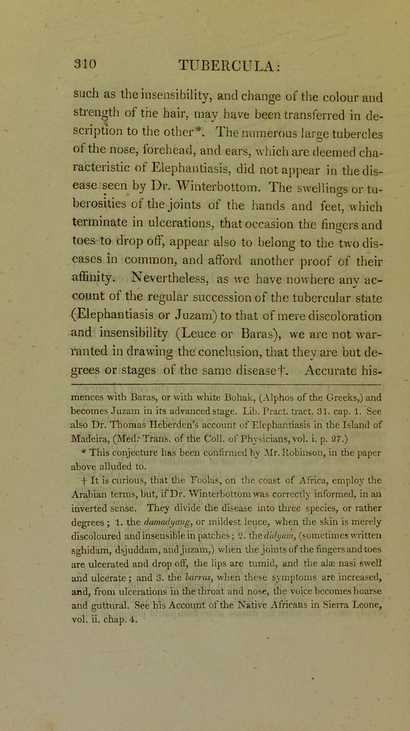 such as the insensibility, and change of the colour and strength of the hair, may have been transferred in de- scription to the other* *. The numerous large tubercles of the nose, forehead, and ears, which are deemed cha- racteiistic of Elephantiasis, did not appear in the dis- ease seen by Dr. Winterbottom. The swellings or tu- berosities of the joints of the hands and feet, which terminate in ulcerations, that occasion the finders and toes to drop off, appear also to belong to the two dis- eases in common, and afford another proof of their affinity. Nevertheless, as we have nowhere any ac- count of the regular succession of the tubercular state (Elephantiasis or Juzam) to that of mere discoloration and insensibility (Leuce or Baras), we are not war- ranted in drawing the conclusion, that they are but de- grees or stages of the same disease j\ Accurate his- mences with Baras, or with white Bohak, (Alphos of the Greeks,) and becomes Juzam in its advanced stage. Lib. Bract, tract. 31. cap. 1. See also Dr. Thomas Heberden’s account of Elephantiasis in the Island of Madeira, (Med.* Trans, of the Coll, of Physicians, vol. i. p. 9,7.) * This conjecture has been confirmed by Mr. Robinson, in the paper above alluded to. f It is curious, that the Foolas, on the coast of Africa, employ the Arabian terms, but, if Dr. Winterbottom was correctly informed, in an inverted sense. They divide the disease into three species, or rather degrees ; 1. the darnadyavg, or mildest leuce, when the skin is merely discoloured and insensible in patches; 2. the didytan, (sometimes written sghidam, dsjuddam, and juzam,) when the joints of the fingers and toes are ulcerated and drop off, the lips are tumid, and the ala: nasi swell and ulcerate ; and 3. the barras, when these symptoms are increased, and, from ulcerations in the throat and nose, the voice becomes hoarse and guttural. See his Account of the Native Africans in Sierra Leone, vol. ii. chap. 4.