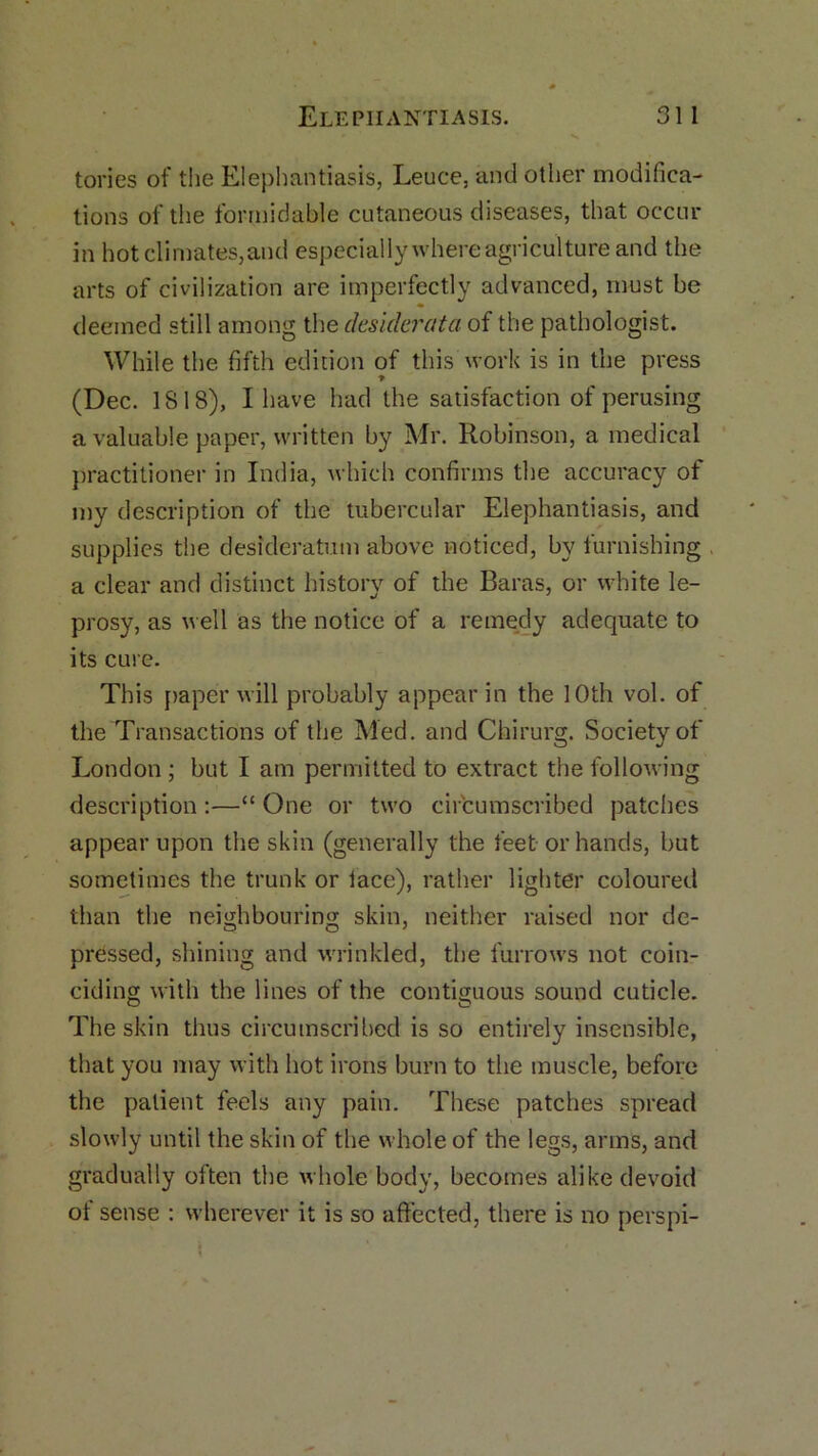 tones of the Elephantiasis, Leuce, and other modifica- tions of the formidable cutaneous diseases, that occur in hot climates,and especially where agriculture and the arts of civilization are imperfectly advanced, must be deemed still among the desiderata of the pathologist. While the fifth edition of this work is in the press (Dec. 1818), I have had the satisfaction of perusing a valuable paper, written by Mr. Robinson, a medical practitioner in India, which confirms the accuracy of my description of the tubercular Elephantiasis, and supplies the desideratum above noticed, by furnishing a clear and distinct history of the Baras, or white le- prosy, as well as the notice of a remedy adequate to its cure. This paper will probably appear in the 10th vol. of the Transactions of the Med. and Chirurg. Society of London ; but I am permitted to extract the following description :—“ One or two circumscribed patches appear upon the skin (generally the feet or hands, but sometimes the trunk or lace), rather lighter coloured than the neighbouring skin, neither raised nor de- pressed, shining and wrinkled, the furrows not coin- ciding with the lines of the contiguous sound cuticle. The skin thus circumscribed is so entirely insensible, that you may with hot irons burn to the muscle, before the patient feels any pain. These patches spread slowly until the skin of the whole of the legs, arms, and gradually often the whole body, becomes alike devoid of sense : whenever it is so affected, there is no perspi-