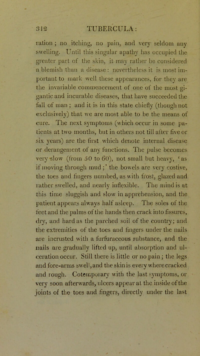 ration ; no itching, no pain, and very seldom any swelling. Until this singular apathy has occupied the greater part of the skin, it may rather be considered a blemish than a disease: nevertheless it is most im- portant to mark well these appearances, for they are the invariable commencement of one of the most gi- gantic and incurable diseases, that have succeeded the fall of man ; and it is in this state chiefly (though not exclusively) that we are most able to be the means of cure. The next symptoms (which occur in some pa- tients at two months, but in others not till after five or six years) are the first which denote internal disease or derangement of any functions. The pulse becomes very slow (from 50 to 60), not small but heavy, ‘as if moving through mud the bowels are very costive, the toes and fingers numbed, as with frost, glazed and rather swelled, and nearly inflexible. The mind is at this time sluggish and slow in apprehension, and the patient appears always half asleep. The soles of the feet and the palms of the hands then crack into fissures, dry, and hard as the parched soil of the country; and the extremities of the toes and fina;ers under the nails are incrusted with a furfuraceous substance, and the nails are gradually lifted up, until absorption and ul- ceration occur. Still there is little or no pain ; the legs and fore-arms swell, and the skin is every where cracked and rough. Cotemporary with the last symptoms, or very soon afterwards, ulcers appear at the inside of the joints of the toes and fingers, directly under the last