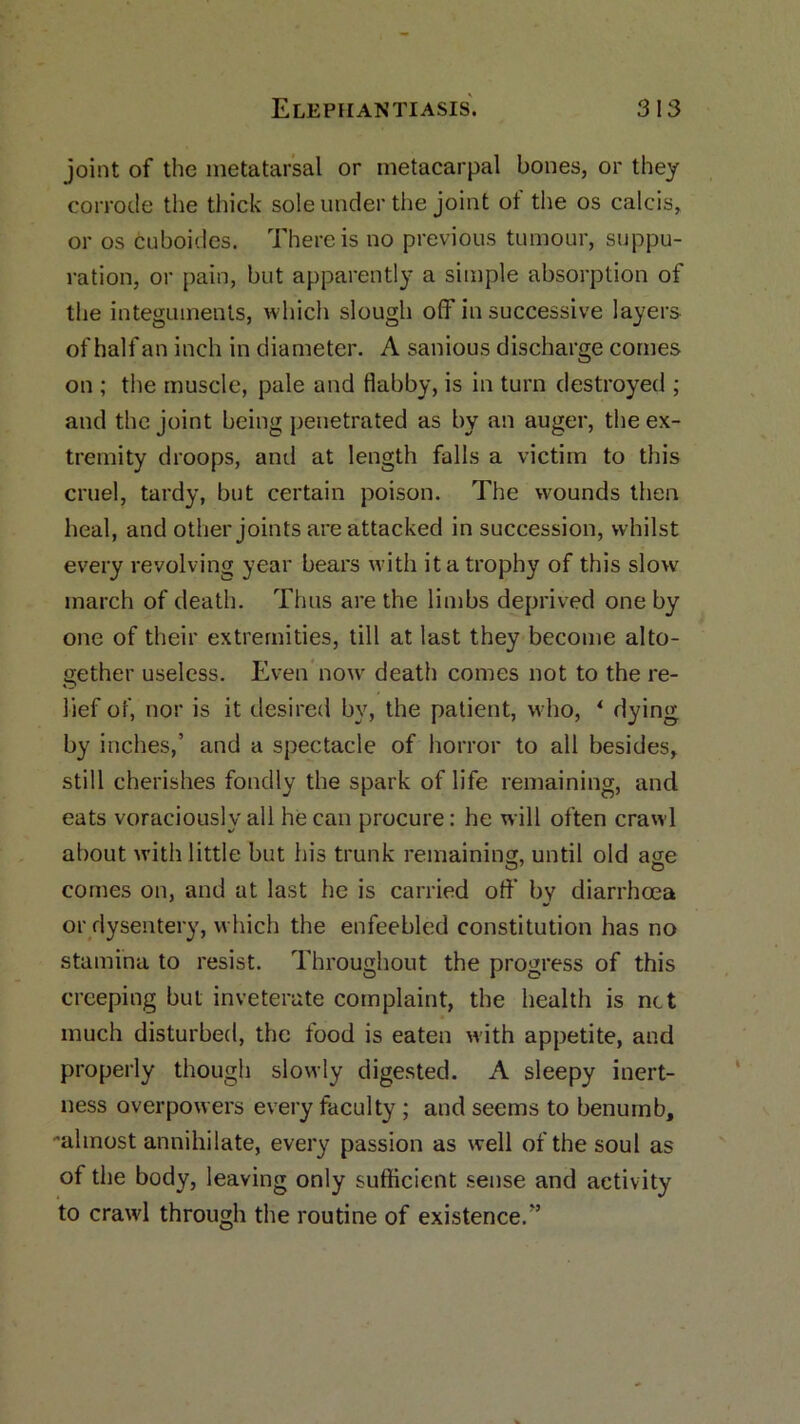 joint of the metatarsal or metacarpal bones, or they corrode the thick sole under the joint of the os calcis, or os cuboides. There is no previous tumour, suppu- ration, or pain, but apparently a simple absorption of the integuments, which slough off in successive layers of half an inch in diameter. A sanious discharge comes on ; the muscle, pale and flabby, is in turn destroyed ; and the joint being penetrated as by an auger, the ex- tremity droops, and at length falls a victim to this cruel, tardy, but certain poison. The wounds then heal, and other joints are attacked in succession, whilst every revolving year bears with it a trophy of this slow march of death. Thus are the limbs deprived one by one of their extremities, till at last they become alto- gether useless. Even now death comes not to the re- O lief of, nor is it desired by, the patient, who, 4 dying by inches,’ and a spectacle of horror to all besides, still cherishes fondly the spark of life remaining, and eats voraciously all he can procure: he will often crawl about with little but his trunk remaining, until old age comes on, and at last he is carried off by diarrhoea or dysentery, which the enfeebled constitution has no stamina to resist. Throughout the progress of this creeping but inveterate complaint, the health is not much disturbed, the food is eaten with appetite, and properly though slowly digested. A sleepy inert- ness overpowers every faculty ; and seems to benumb, almost annihilate, every passion as well of the soul as of the body, leaving only sufficient sense and activity to crawl through the routine of existence.”
