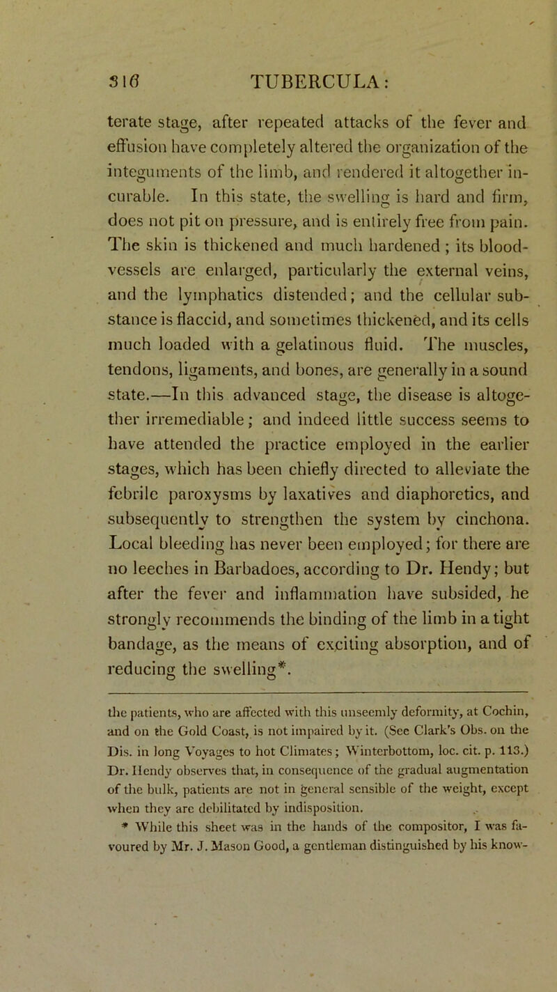 terate stage, after repeated attacks of the fever and effusion have completely altered the organization of the integuments of the limb, and rendered it altogether in- curable. In this state, the swelling is hard and firm, does not pit on pressure, and is entirely free from pain. The skin is thickened and much hardened ; its blood- vessels are enlarged, particularly the external veins, and the lymphatics distended; and the cellular sub- stance is flaccid, and sometimes thickened, and its cells much loaded with a gelatinous fluid. The muscles, tendons, ligaments, and bones, are generally in a sound state.—In this advanced stage, the disease is altoge- ther irremediable; and indeed little success seems to have attended the practice employed in the earlier stages, which has been chiefly directed to alleviate the febrile paroxysms by laxatives and diaphoretics, and subsequently to strengthen the system by cinchona. Local bleeding has never been employed; for there are no leeches in Barbadoes, according to Dr. Hendy; but after the fever and inflammation have subsided, he strongly recommends the binding of the limb in a tight bandage, as the means of exciting absorption, and of reducing the swelling* *. O O the patients, who are affected with this unseemly deformity, at Cochin, and on the Gold Coast, is not impaired by it. (Sec Clark’s Obs. on the Dis. in long Voyages to hot Climates; Wintcrbottom, loc. cit. p. 113.) Dr. Ilendy observes that, in consequence of the gradual augmentation of the bulk, patients are not in general sensible of the weight, except when they arc debilitated by indisposition. * While this sheet was in the hands of the compositor, I was fa- voured by Mr. J. Mason Good, a gentleman distinguished by his know-