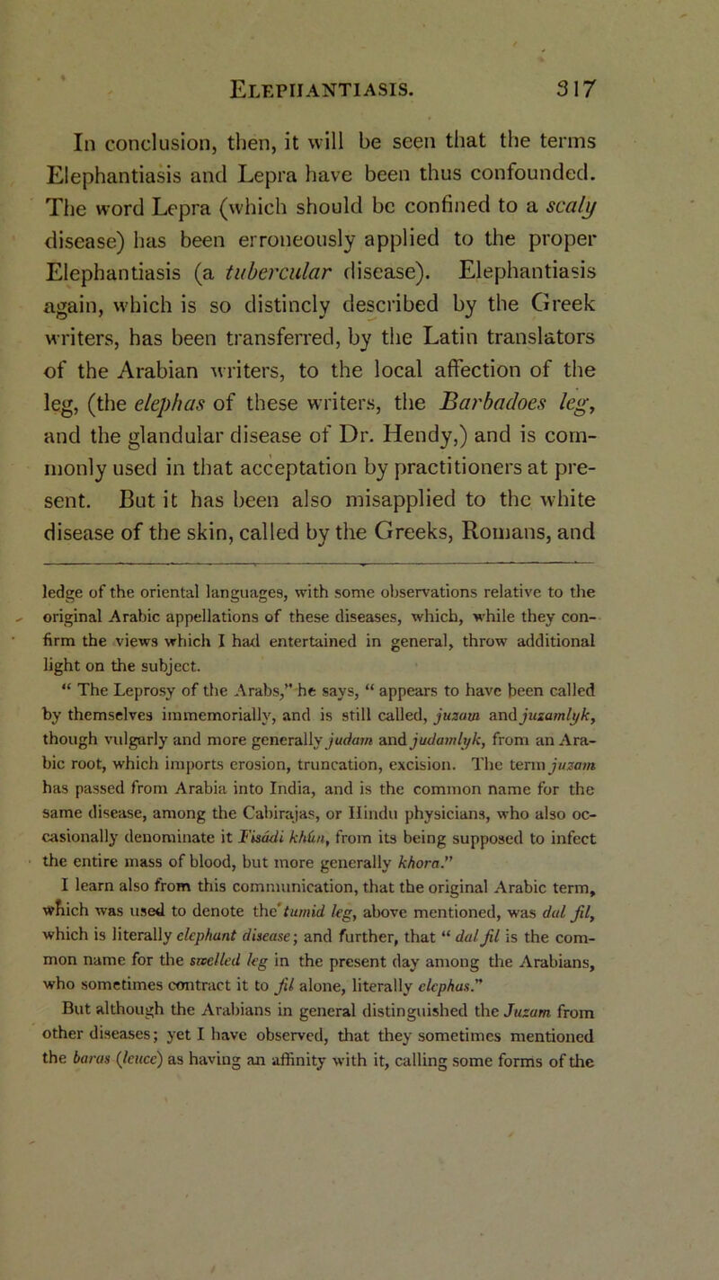 In conclusion, then, it will be seen that the terms Elephantiasis and Lepra have been thus confounded. The word Lepra (which should be confined to a scaly disease) has been erroneously applied to the proper Elephantiasis (a tubercular disease). Elephantiasis again, which is so distincly described by the Greek writers, has been transferred, by the Latin translators of the Arabian writers, to the local affection of the leg, (the elephas of these writers, the Barbadoes leg, and the glandular disease of Dr. Hendy,) and is com- monly used in that acceptation by practitioners at pre- sent. But it has been also misapplied to the white disease of the skin, called by the Greeks, Romans, and ledge of the oriental languages, with some observations relative to the original Arabic appellations of these diseases, which, while they con- firm the views which I had entertained in general, throw additional light on the subject. “ The Leprosy of the Arabs,” he says, “ appears to have been called by themselves iramemoriallv, and is still called, juzarn and juzamlyk, though vulgarly and more generally and judamlyk, from an Ara- bic root, which imports erosion, truncation, excision. The term juzam has passed from Arabia into India, and is the common name for the same disease, among the Cabirajas, or Hindu physicians, who also oc- casionally denominate it Fisadi kh(ui, from its being supposed to infect the entire mass of blood, but more generally khora.” I learn also from this communication, that the original Arabic term, wfiich was used to denote the' tumid leg, above mentioned, was dal fil, which is literally elephant disease; and further, that “ dal fil is the com- mon name for the swelled leg in the present day among the Arabians, who sometimes contract it to fil alone, literally elephas But although the Arabians in general distinguished the Juzam from other diseases; yet I have observed, that they sometimes mentioned the haras (Icucc) as having an affinity with it, calling some forms of the