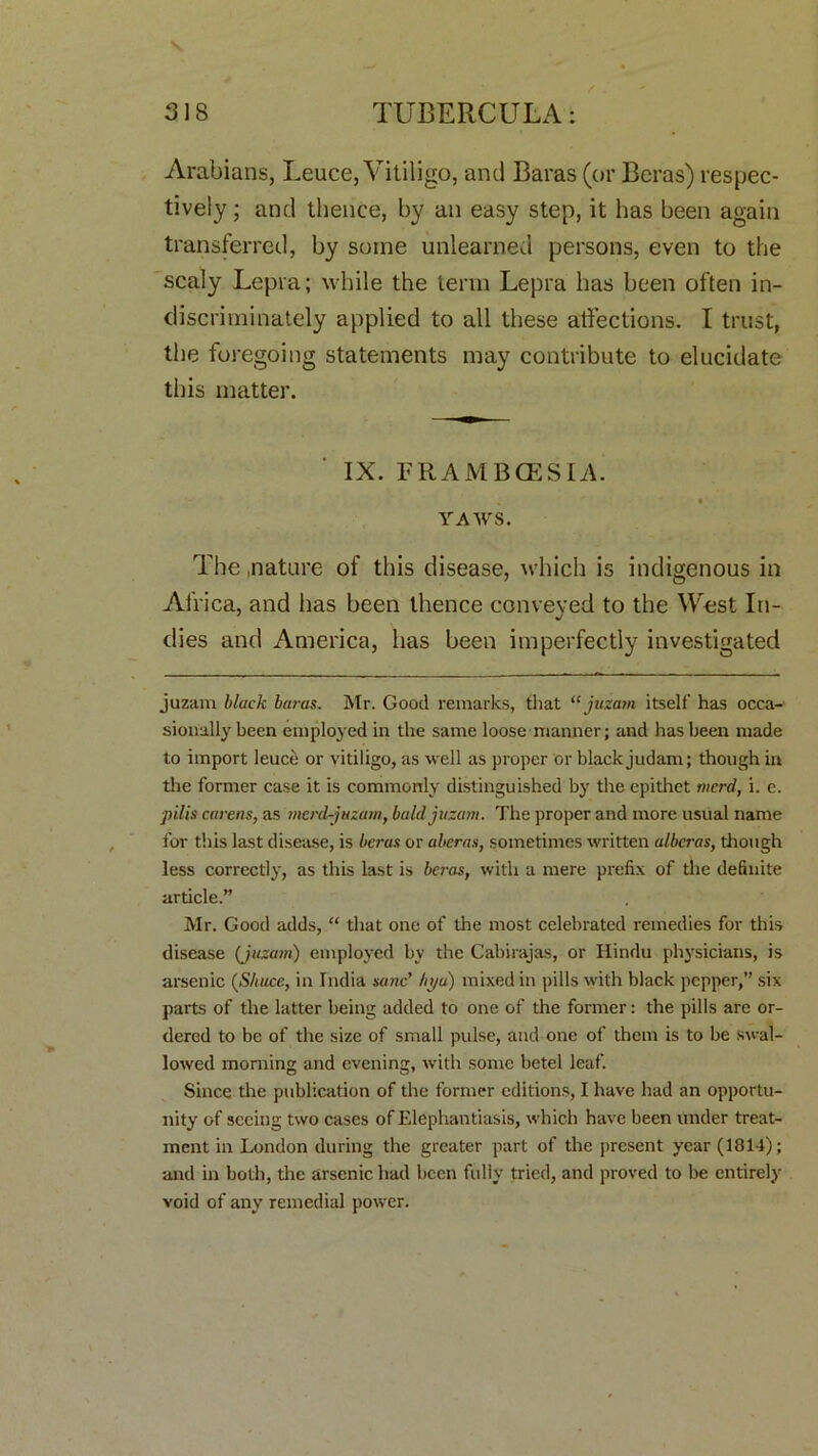 s. 318 TUBERCULA: Arabians, Leuce, Vitiligo, and Baras (or Beras) respec- tively ; and thence, by an easy step, it has been again transferred, by some unlearned persons, even to the scaly Lepra; while the term Lepra has been often in- discriminately applied to all these affections. I trust, the foregoing statements may contribute to elucidate this matter. IX. FRAMBCESIA ^ * * YAWS. The .nature of this disease, which is indigenous in Africa, and has been thence conveyed to the West In- dies and America, has been imperfectly investigated juzam black bams. Mr. Good remarks, that “ juzam itself has occa- sionally been employed in the same loose manner; and has been made to import leuce or vitiligo, as well as proper or black judam; though in the former case it is commonly distinguished by the epithet tncrd, i. e. pills carens, as merd-juzam, bald juzam. The proper and more usual name for this last disease, is beras or aberas, sometimes written albcras, though less correctly, as this last is beras, with a mere prefix of the definite article.” Mr. Good adds, “ that one of the most celebrated remedies for this disease (juzam) employed by the Cabirajas, or Hindu physicians, is arsenic (Shuce, in India sane' hya) mixed in pills with black pepper,” six parts of the latter being added to one of the former: the pills are or- dered to be of the size of small pulse, and one of them is to be swal- lowed morning and evening, with some betel leaf. Since the publication of the former editions, I have had an opportu- nity of seeing two cases of Elephantiasis, which have been under treat- ment in London during the greater part of the present year (1814); and in both, tire arsenic had been fully tried, and proved to be entirely void of any remedial power.