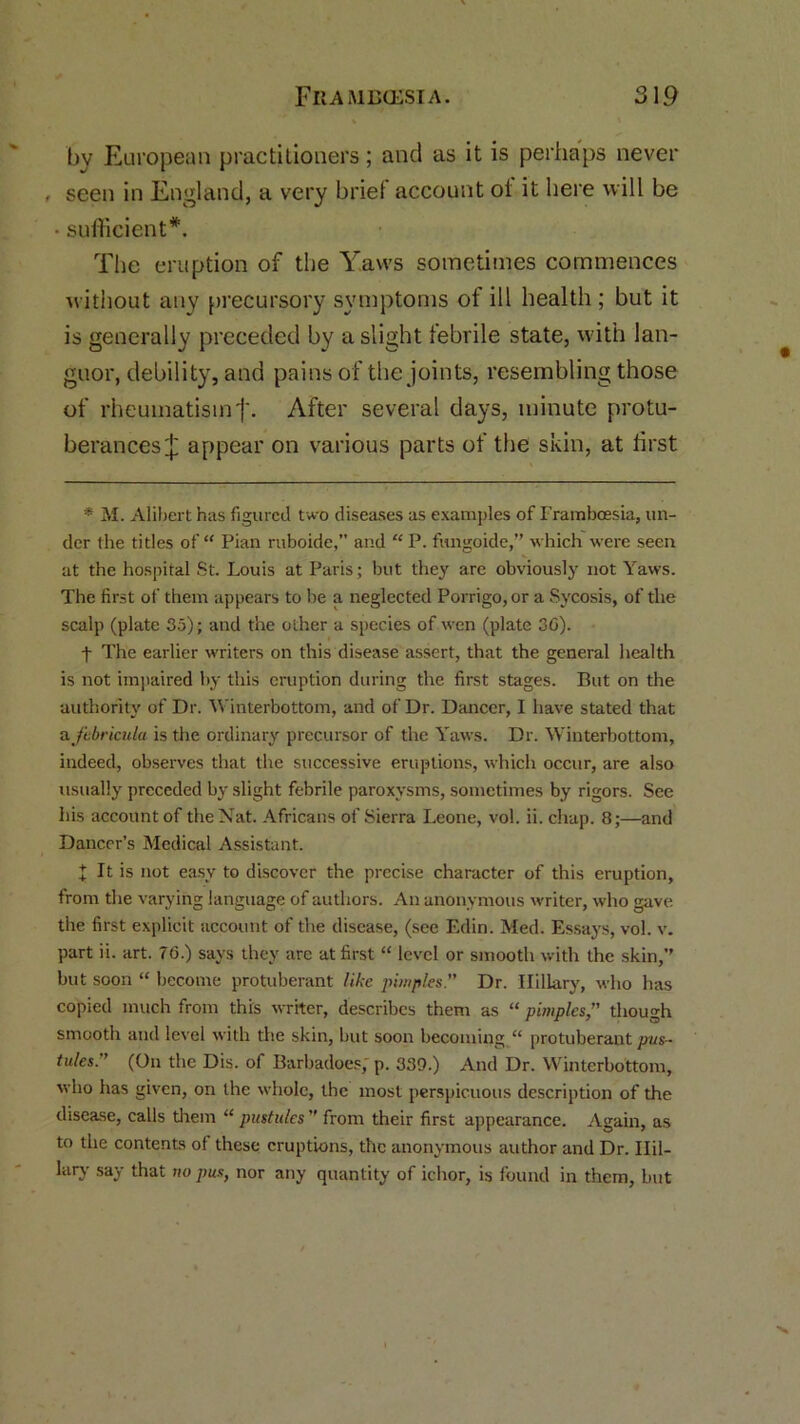 by European practitioners; and as it is perhaps never , seen in England, a very brief account ol it here will be • sufficient*. The eruption of the Yaws sometimes commences without any precursory symptoms of ill health ; but it is generally preceded by a slight febrile state, with lan- guor, debility, and pains of the joints, resembling those of rheumatismj\ After several days, minute protu- berances £ appear on various parts of the skin, at first * M. Alibert has figured two diseases as examples of Framboesia, un- der the titles of “ Pian ruboide,” and “ P. fungoide,” which were seen at the hospital St. Louis at Paris; but they are obviously not Yaws. The first of them appears to be a neglected Porrigo,or a Sycosis, of the scalp (plate So); and the other a species of wen (plate 36). t The earlier writers on this disease assert, that the general health is not impaired by this eruption during the first stages. But on the authority of Dr. Winterbottom, and of Dr. Dancer, I have stated that a jibricula is the ordinary precursor of the Yaws. Dr. Winterbottom, indeed, observes that the successive eruptions, which occur, are also usually preceded by slight febrile paroxysms, sometimes by rigors. See his account of the Nat. Africans of Sierra Leone, vol. ii. chap. 8;—and Dancer’s Medical Assistant. t It is not easy to discover the precise character of this eruption, from the varying language of authors. An anonymous writer, who gave the first explicit account of the disease, (see Edin. Med. Essays, vol. v. part ii. art. 76.) says they are at first “ level or smooth with the skin,’’ but soon “ become protuberant like pimples” Dr. Hillary, who has copied much from this writer, describes them as “ pimples,” though smooth and level with the skin, but soon becoming “ protuberant pus- tules.” (On the Dis. of Barbadoes; p. 339.) And Dr. Winterbottom, who has given, on the whole, the most perspicuous description of the disease, calls them “ pustules ” from their first appearance. Again, as to the contents of these eruptions, the anonymous author and Dr. Ilil- lary say that no pus, nor any quantity of ichor, is found in them, but