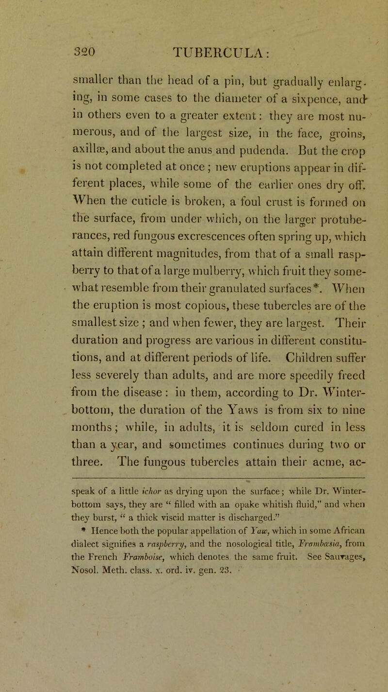 smaller than the head of a pin, but gradually enlarg. ing, in some cases to the diameter of a sixpence, and' in others even to a greater extent: they are most nu- merous, and of the largest size, in the face, groins, axillae, and about the anus and pudenda. But the crop is not completed at once ; new eruptions appear in dif- ferent places, while some of the earlier ones dry off. When the cuticle is broken, a foul crust is formed on the surface, from under which, on the larger protube- rances, red fungous excrescences often spring up, which attain different magnitudes, from that of a small rasp- berry to that of a large mulberry, which fruit they some- what resemble from their granulated surfaces* *. When the eruption is most copious, these tubercles are of the smallest size ; and when fewer, they are largest. Their duration and progress are various in different constitu- tions, and at different periods of life. Children suffer less severely than adults, and are more speedily freed from the disease: in them, according to Dr. Winter- bottom, the duration of the Yaws is from six to nine months; while, in adults, it is seldom cured in less than a year, and sometimes continues during two or three. The fungous tubercles attain their acme, ac- speak of a little ichor as drying upon the surface; while Dr. Winter- bottom says, they are “ filled with an opake whitish fluid,” and when they burst, “ a thick viscid matter is discharged.” * Hence both the popular appellation of Yaw, which in some African dialect signifies a raspberry, and the nosological title, Frambasia, from the French Framboise, which denotes the same fruit. See Saurages, Nosol. Meth. class, x. ord. iv. gen. 23. ■