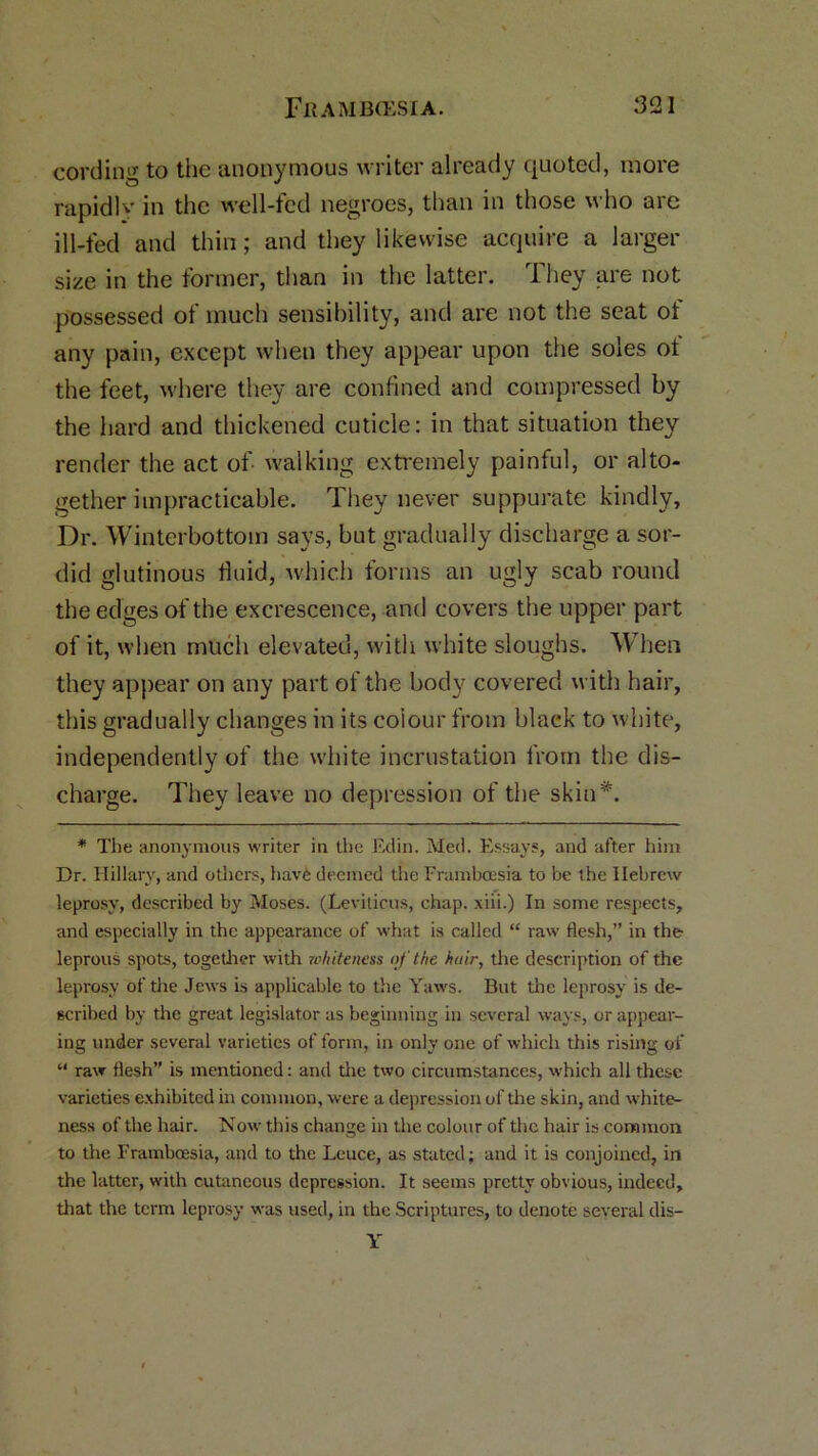 cording to the anonymous writer already quoted, more rapidly in the well-fed negroes, than in those who are ill-fed and thin; and they likewise acquire a larger size in the former, than in the latter. They are not possessed of much sensibility, and are not the seat of any pain, except when they appear upon the soles ot the feet, where they are confined and compressed by the hard and thickened cuticle: in that situation they render the act of walking extremely painful, or alto- gether impracticable. They never suppurate kindly. Dr. Winterbottoin says, but gradually discharge a sor- did glutinous fluid, which forms an ugly scab round the edges of the excrescence, and covers the upper part of it, when much elevated, with white sloughs. When they appear on any part of the body covered with hair, this gradually changes in its colour from black to white, independently of the white incrustation from the dis- charge. They leave no depression of the skin*. * The anonymous writer in the Edin. Med. Essays, and after him Dr. Hillary, and others, havd deemed the Framboesia to be the Hebrew leprosy, described by Moses. (Leviticus, chap, xiii.) In some respects, and especially in the appearance of what is called “ raw flesh,” in the leprous spots, together with whiteness of the hair, the description of the leprosy of the Jews is applicable to the Yaws. But the leprosy is de- scribed by the great legislator as beginning in several ways, or appear- ing under several varieties of form, in only one of which this rising of “ raw flesh” is mentioned: and the two circumstances, which all these varieties exhibited in common, were a depression of the skin, and white- ness of the hair. Now this change in the colour of the hair is common to the Framboesia, and to the Leuce, as stated; and it is conjoined, in the latter, with cutaneous depression. It seems pretty obvious, indeed, that the term leprosy was used, in the Scriptures, to denote several dis— Y