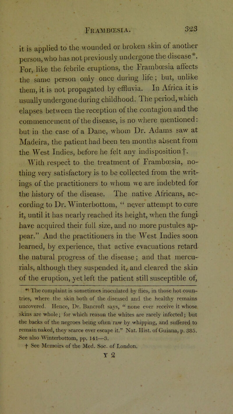 it is applied to the wounded or broken skin of another person, who has not previously undergone the disease '. For, like the febrile eruptions, the Framboesia affects the same person only once during life; but, unlike them, it is not propagated by effluvia. In Africa it is usually undergone during childhood. The period, which elapses between the reception of the contagion and the commencement of the disease, is no where mentioned: but in the case of a Dane, whom Dr. Adams saw at Madeira, the patient had been ten months absent from the West Indies, before he felt any indispositionf. With respect to the treatment of Framboesia, no- thing very satisfactory is to be collected from the writ- ings of the practitioners to whom we are indebted for the history of the disease. The native Africans, ac- cording to Dr. Winterbottom, “ never attempt to cure it, until it has nearly reached its height, -when the fungi have acquired their full size, and no more pustules ap- pear.” And the practitioners in the West Indies soon learned, by experience, that active evacuations retard the natural progress of the disease; and that mercu- rials, although they suspended it,> and cleared the skin of the eruption, yet left the patient still susceptible of, ** The complaint is sometimes inoculated by flies, in those hot coun- tries, where the skin both of the diseased and the healthy remains uncovered. Hence, Dr. Bancroft says, “ none ever receive it whose skins are whole; for which reason the whites are rarely infected; but the backs of the negroes being often raw by whipping, and suffered to remain naked, they scarce ever escape it.” Nat. Hist, of Guiana, p. 385. See also Winterbottom, pp. 141—3. f See Memoirs of the Med. Soc,. of London. Y 2