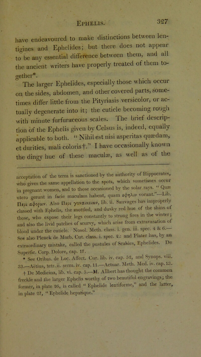 Ephelis. have endeavoured to make distinctions between len- tioines and Ephelides; but there does not appear ttT be any essential difference between them, and all the ancient writers have properly treated of them to- gether* *. The larger Ephelides, especially those which occur on the sides, abdomen, and other covered parts, some- times differ little from the Pityriasis versicolor, or ac- tually degenerate into it; the cuticle becoming lough with minute furfuraceous scales. The brief descrip- tion of the Ephelis given by Celsus is, indeed, equally applicable to both. “ Nihil est nisi asperitas quaedam, etdurities, mali colorist.” I have occasionally known the dingy hue of these maculte, as well as of the acceptation of the term is sanctioned by the authority of Hippocrates, who gives the same appellation to the spots, which sometimes occur in pregnant women, and to those occasioned by the solar.rays. “ Quae utero gerunt in facie maculam habent, quam tfaXiv vocant.”—Lib. Dept a<j>0fwv. Also Deal yuvaixeiotiv, lib. ii. Sauvages has improperly classed with Ephelis, the mottled, and dusky red hue of the shins ot those, who expose their legs constantly to strong fires in the winter; aud also the livid patches of scurvy, which arise from extravasation of blood under the cuticle. Nosol. Meth. class, i. gen. hi. spec. 4 & 6.— See also Plenck de Morb. Cut. class, i. spec. 2.: and Plater has, by an extraordinary mistake, called the pustules of Scabies, Ephelides. De Superfic. Corp. Dolore, cap. 17. * See Oribas. de Loc. Affect. Cur. lib. iv. cap. 52, and Synops. vni. 33—Aetius, tetr.ii. serm. iv. cap. 11.—Actuar. Meth. Med. iv. cap.lo. f De Medicina, lib. vi. cap. 5.—M. Alibert has thought the common freckle and the larger Ephelis worthy of two beautiful engravings; the former, in plate 26, is called “ Ephclide lentiforme,” and the latter, in plate 27, “ Ephelide hepatique.”