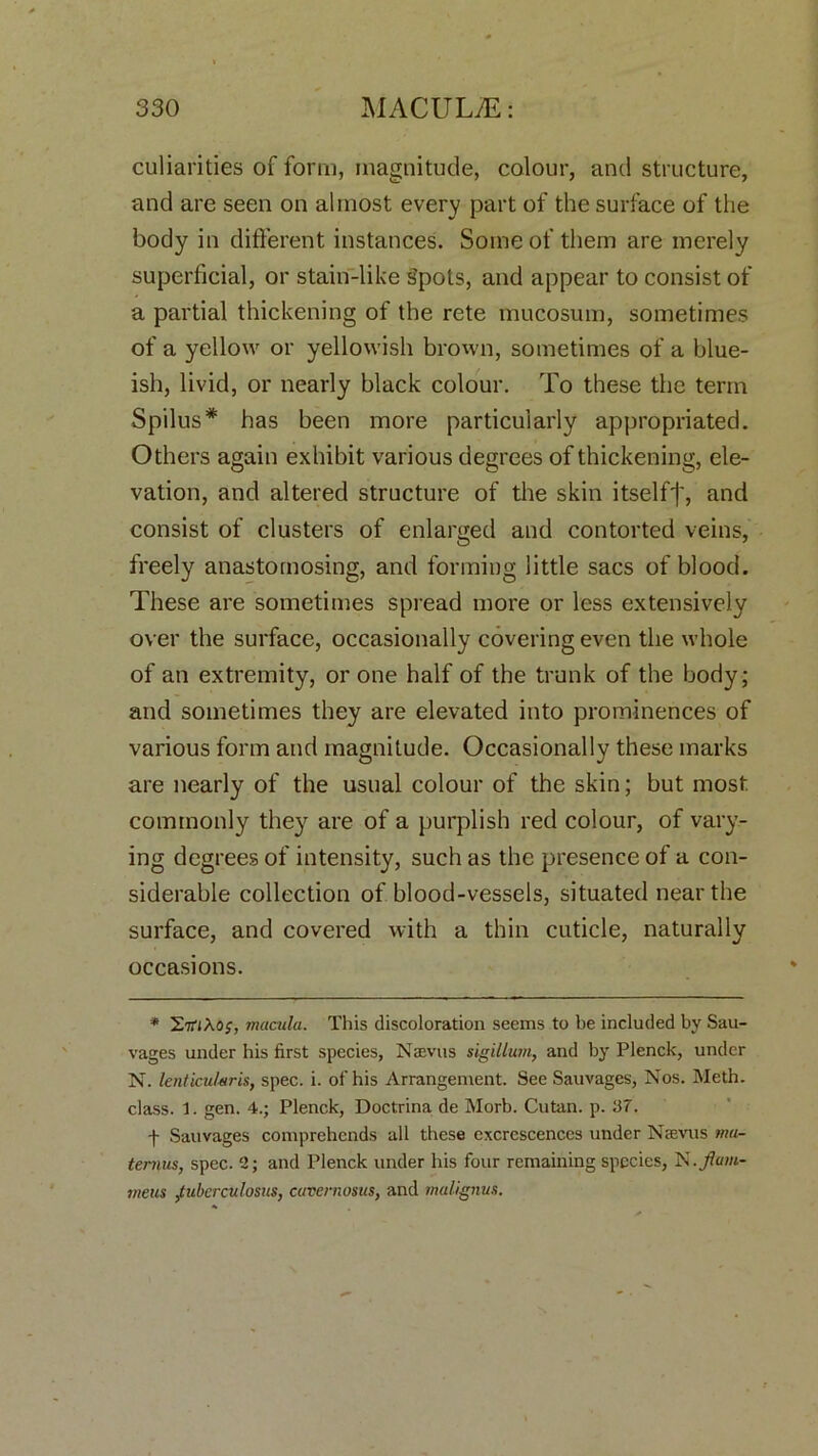 culiarities of form, magnitude, colour, and structure, and are seen on almost every part of the surface of the body in different instances. Some of them are merely superficial, or stain-like Spots, and appear to consist of a partial thickening of the rete mucosum, sometimes of a yellow or yellowish brown, sometimes of a blue- ish, livid, or nearly black colour. To these the term Spilus* has been more particularly appropriated. Others again exhibit various degrees of thickening, ele- vation, and altered structure of the skin itself']', and consist of clusters of enlarged and contorted veins, freely anastomosing, and forming little sacs of blood. These are sometimes spread more or less extensively over the surface, occasionally covering even the whole of an extremity, or one half of the trunk of the body; and sometimes they are elevated into prominences of various form and magnitude. Occasionally these marks are nearly of the usual colour of the skin; but most commonly they are of a purplish red colour, of vary- ing degrees of intensity, such as the presence of a con- siderable collection of blood-vessels, situated near the surface, and covered with a thin cuticle, naturally occasions. * HmXo;, macula. This discoloration seems to be included by Sau- vages under his first species, Nevus sigillum, and by Plenck, under N. lenticular is, spec. i. of his Arrangement. See Sauvages, Nos. Meth. class. 1. gen. 4.; Plenck, Doctrina de Morb. Cutan. p. 37. f Sauvages comprehends all these excrescences under Nevus ma- te runs, spec. 2; and Plenck under his four remaining species, is. fam- ine us jtubcrculosus, cavernosas, and malignus.