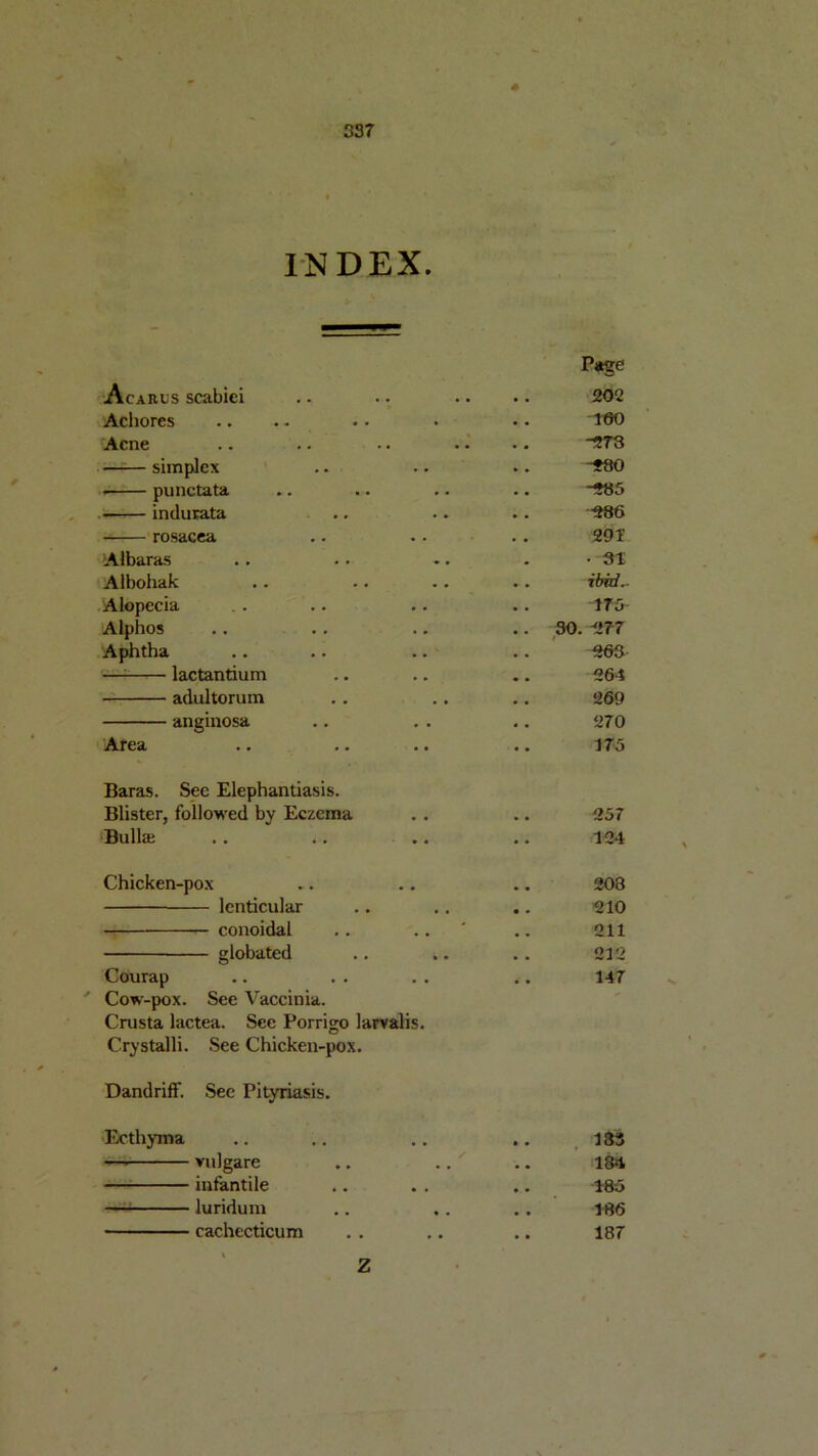 INDEX. Page Acarus scabiei 202 Achores 160 Acne 278 simplex -280 punctata -285 .«• indurata •986 - rosacea 291 Albaras • 31 Albohak • . ibid.. Alopecia 175 Alphos .. 30. 277 Aphtha flflA . . —1—■— lactantium 264 adultorum 269 anginosa 270 Area 175 Baras. Sec Elephantiasis. Blister, followed by Eczema 257 Bullaj 124 Chicken-pox 208 lenticular .. 210 — conoidal .. .. ' 211 giobated .. .. 212 Courap 147 Cow-pox. See Vaccinia. Crusta lactea. See Porrigo larvalis. Crystalli. See Chicken-pox. Dandriff. See Pityriasis. Ecthyma .. 183 —■ vulgare .. .. 184 infantile 185 —1 luridum 186 cachecticum 187 z