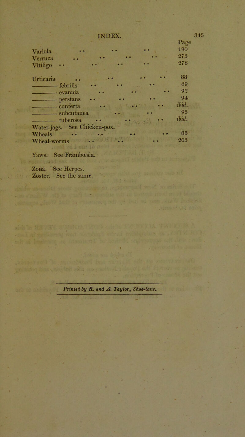 Variola Verruca Vitiligo Page 190 273 276 Urticaria febrilis • • • • evanida perstans conterta subcutanea tuberosa Water-jags. See Chicken-pox. Wheals Wheal-worms • • • • • • 88 . • 89 . • 92 . . 94 • • ibid. 95 . • ibid. r fc . • 88 203 Yaws. See Framboesia. Zona. See Herpes. Zoster. See the same. \ Printed by R. and A. Taylor, Shoe-laiie.