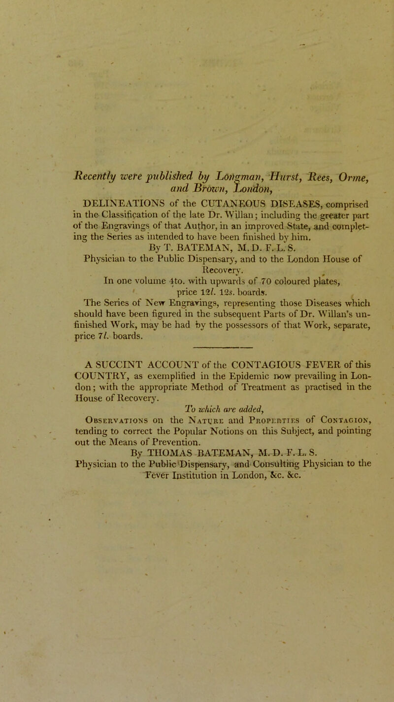 - / Recently were published by Longman, Hurst, Rees, Orme, and Brozi'n, London, DELINEATIONS of the CUTANEOUS DISEASES, comprised in the Classification of the late Dr. Will an; including the greater part of the Engravings of that Author, in an improved State, and complet- ing the Series as intended to have been finished by him. By T. BATEMAN, M. D. F. L.‘ S. Physician to the Public Dispensary, and to the London House of Recovery. In one volume 4to. with upwards of 70 coloured plates, price 12/. 12s. boards. The Series of New Engravings, representing those Diseases which should have been figured in the subsequent Parts of Dr. Willan’s un- finished Work, may be had by the possessors of that Work, separate, price 7/. boards. ASUCCINT ACCOUNT of the CONTAGIOUS FEVER of this COUNTRY, as exemplified in the Epidemic now prevailing in Lon- don ; with the appropriate Method of Treatment as practised in the House of Recover}’. To which are added, Observations on the Nature and Properties of Contagion, tending to correct the Popular Notions on this Subject, and pointing out the Means of Prevention. By THOMAS BATEMAN, M. D. F. L. S. Physician to the Public'Dispensary, and Consulting Physician to the Fever Institution in London, See. &c.