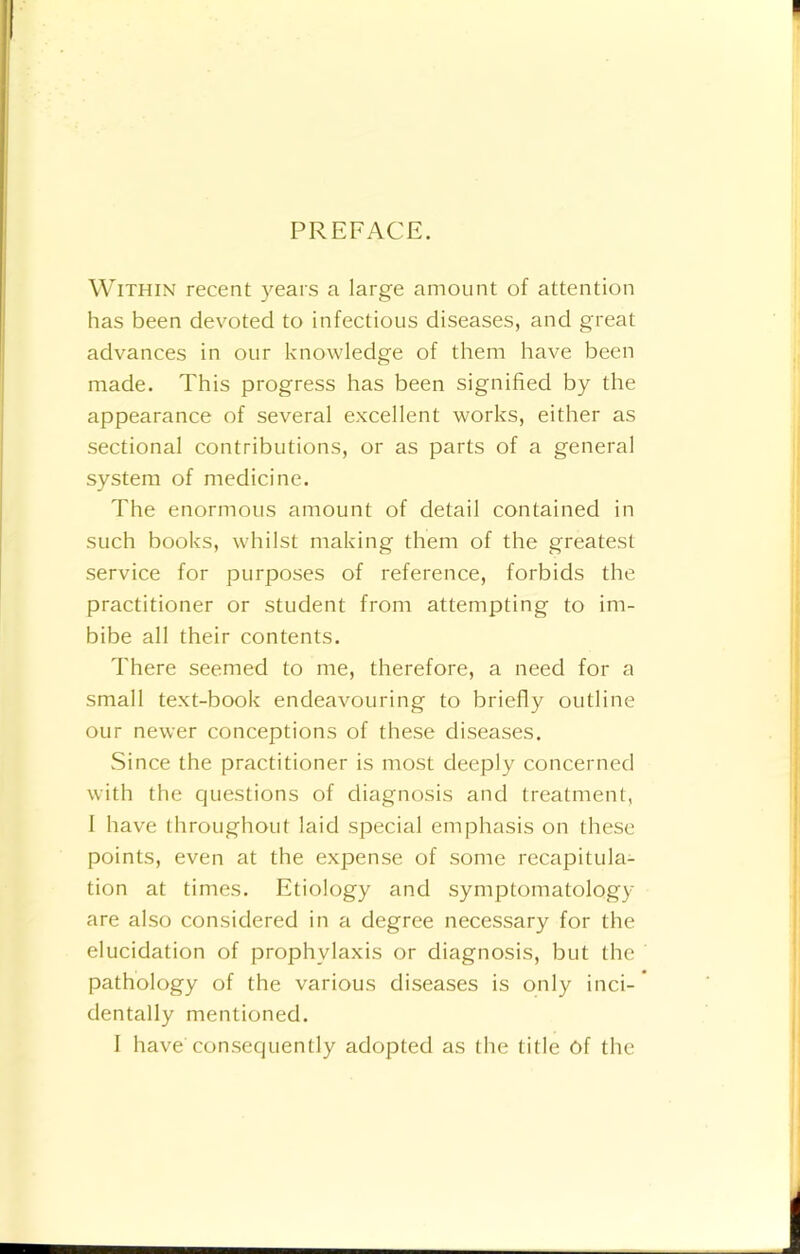 PREFACE. Within recent years a large amount of attention has been devoted to infectious diseases, and great advances in our knowledge of them have been made. This progress has been signified by the appearance of several excellent works, either as sectional contributions, or as parts of a general system of medicine. The enormous amount of detail contained in such books, whilst making them of the greatest service for purposes of reference, forbids the practitioner or student from attempting to im- bibe all their contents. There seemed to me, therefore, a need for a small text-book endeavouring to briefly outline our newer conceptions of these diseases. Since the practitioner is most deeply concerned with the questions of diagnosis and treatment, 1 have throughout laid special emphasis on these points, even at the expense of some recapitula- tion at times. Etiology and symptomatology are also considered in a degree necessary for the elucidation of prophylaxis or diagnosis, but the pathology of the various diseases is only inci- dentally mentioned. I have consequently adopted as the title Of the